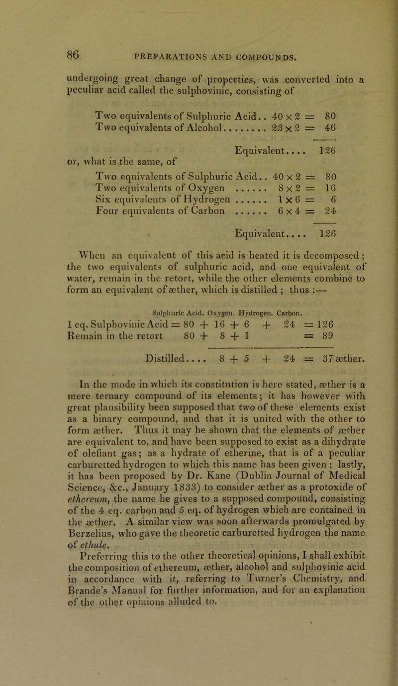 undergoing great change of properties, was converted into a peculiar acid called the sulphovinic, consisting of Two equivalents of Sulphuric Acid.. 40 x 2 = 80 Two equivalents of Alcohol 23 x 2 = 40 Equivalent.... 126 or, what is the same, of Two equivalents of Sulphuric Acid.. 40 x 2 = 80 Two equivalents of Oxygen 8x2 = 16 Six equivalents of Hydrogen 1x6= 6 Four equivalents of Carbon 6x4= 24 Equivalent.... 126 When an equivalent of this acid is heated it is decomposed; the two equivalents of sulphuric acid, and one equivalent of water, remain in the retort, while the other elements combine to form an equivalent of aether, which is distilled ; thus :— Sulphuric Acid. Oxygen. Hydrogen. Carbon. 1 eq. Sulphovinic Acid = 80 + 16 + 6 + 24 = 126 Remain in the retort 80+8 + 1 =89 Distilled.... 8 + 5 + 24 = 37 aether. In the mode in which its constitution is here stated, aether is a mere ternary compound of its elements; it has however with great plausibility been supposed that two of these elements exist as a binary compound, and that it is united with the other to form aether. Thus it may be shown that the elements of aether are equivalent to, and have been supposed to exist as a dihydrate of olefiant gas; as a hydrate of etherine, that is of a peculiar carburetted hydrogen to which this name has been given ; lastly, it has been proposed by Dr. Kane (Dublin Journal of Medical Science, See., January 1833) to consider aether as a protoxide of cthereum, the name he gives to a supposed compound, consisting of the 4 eq. carbon and 5 eq. of hydrogen which are contained in the aether. A similar view was soon afterwards promulgated by Berzelius, who gave the theoretic carburetted hydrogen the name of etliule. Preferring this to the other theoretical opinions, I shall exhibit the composition of cthereum, aether, alcohol and sulphovinic acid in accordance with it, referring to Turner’s Chemistry, and Brande’s Manual for further information, and for an explanation of the other opinions alluded to.
