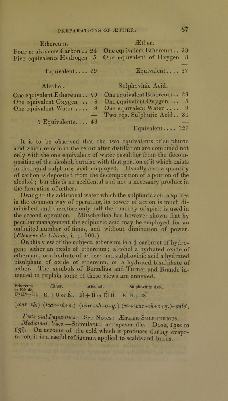 ST Ethereum. Foui’ equivalents Carbon .. 24 Five equivalents Hydrogen 5 Equivalent.... 29 Alcohol. One equivalent Ethereum.. 29 One equivalent Oxygen .. 8 One equivalent Water .... 9 2 Equivalents.... 46 iEther. One equivalent Ethereum. . 29 One equivalent of Oxygen 8 Equivalent.... 37 Sulpliovinic Acid. One equivalent Ethereum.. 29 One equivalent Oxygen .. 8 One equivalent Water .... 9 Two eqs. Sulphuric Acid.. 80 Equivalent. ... 126 It is to be observed that the two equivalents of sulphuric acid which remain in the retort after distillation are combined not only with the one equivalent of water resulting from the decom- position of the alcohol, hut also with that portion of it which exists in the liquid sulphuric acid employed. Usually also a quantity of carbon is deposited from the decomposition of a portion of the alcohol; but this is an accidental and not a necessary product in the formation of aether. Owing to the additional water which the sulphuric acid acquires in the common way of operating, its power of action is much di- minished, and therefore only half the quantity of spirit is used in the second operation. Mitscherlich has however shown that by peculiar management the sulphuric acid may be employed for an unlimited number of times, and without diminution of power. (Elemens de Chirnie, i. p. 100.) On this view of the subject, ethereum is a f carburet of hydro- gen; aether an oxide of ethereum ; alcohol a hydrated oxide of ethereum, or a hydrate of aether; and sulphovinic acid a hydrated bisulpliate of oxide of ethereum, or a hydrated bisulphate of aether. The symbols of Berzelius and Turner and Brande in- tended to explain some of these views are annexed. Ethereum .Ether. Alcohol. Sulphovinic Acid, or Ethule. ..... CHHS = E1. El+ 0 or El. El + HorElH. E*1H + 2S.‘ (tcar+o/f.) (4car+5/i+o.) (icar+sh+o+q.) (2S'+4car+sh+o+q.)=sulv'. lesls and Impurities.—See Notes : AEtiier Sulpiiuricus. Medicinal Uses.—Stimulant: antispasmodic. Dose, f^ss to ^3'F account of the cold which it produces during evapo- ration, it is a useful refrigerant applied to scalds and bums.