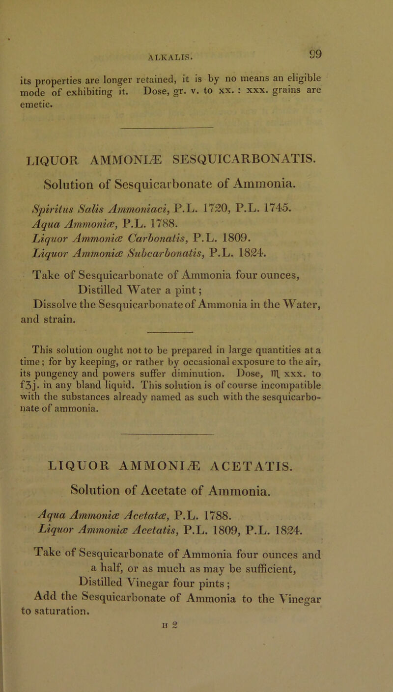 its properties are longer retained, it is by no means an eligible mode of exhibiting it. Dose, gr. v. to xx. : xxx. grains are emetic. LIQUOR AMMONIA SESQUICARBONATIS. Solution of Sesquicarbonate of Ammonia. Spirit ns Salis Ammoniaci, P.L. 1720, P.L. 1745. Aqua Ammonite, P.L. 1788. Liquor Ammonite Carbonatis, P.L. 1809. Liquor Ammonite Subcarbonatis, P.L. 1824. Take of Sesquicarbonate of Ammonia four ounces, Distilled Water a pint; Dissolve the Sesquicarbonate of Ammonia in the Water, and strain. This solution ought not to be prepared in large quantities at a time; for by keeping, or rather by occasional exposure to the air, its pungency ancl powers suffer diminution. Dose, ir[ xxx. to f3j. in any bland liquid. This solution is of course incompatible with the substances already named as such with the sesquicarbo- nate of ammonia. LIQUOR AMMONITE ACETATIS. Solution of Acetate of Ammonia. Aqua Ammonite Acetcctte, P.L. 1788. Liquor Ammonite Acetatis, P.L. 1809, P.L. 1824. Take of Sesquicarbonate of Ammonia four ounces and a half, or as much as may be sufficient, Distilled Vinegar four pints ; Add the Sesquicai’bonate of Ammonia to the Vinegar to saturation.