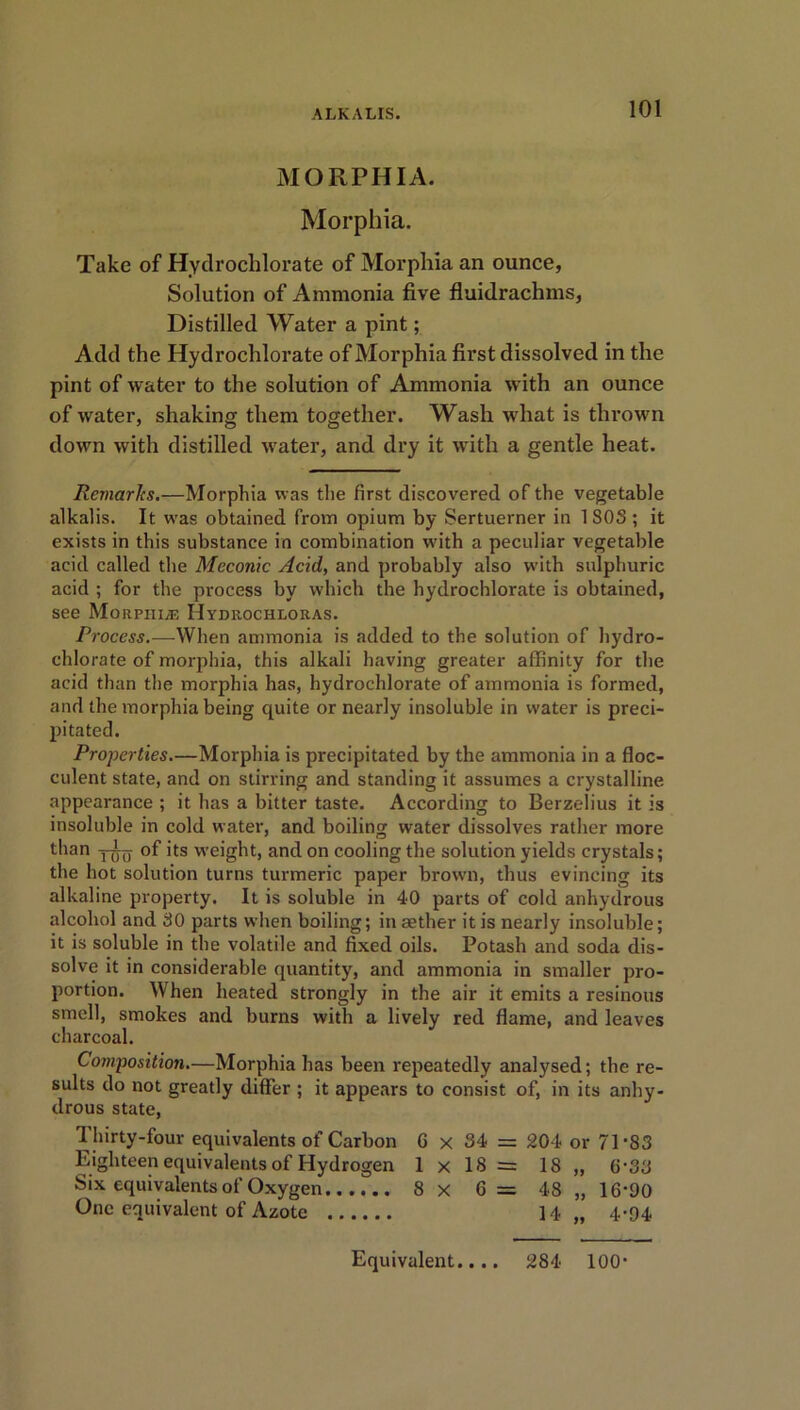 MORPHIA. Morphia. Take of Hydrochlorate of Morphia an ounce, Solution of Ammonia five fluidrachms, Distilled Water a pint; Add the Hydrochlorate of Morphia first dissolved in the pint of water to the solution of Ammonia with an ounce of water, shaking them together. Wash what is thrown down with distilled water, and dry it with a gentle heat. Remarks.—Morphia was the first discovered of the vegetable alkalis. It was obtained from opium by Sertuerner in 180S ; it exists in this substance in combination w'ith a peculiar vegetable acid called the Meconic Acid, and probably also with sulphuric acid ; for the process by which the hydrochlorate is obtained, see Morphias Hydrochloras. Process.—When ammonia is added to the solution of hydro- chlorate of morphia, this alkali having greater affinity for the acid than the morphia has, hydrochlorate of ammonia is formed, and the morphia being quite or nearly insoluble in water is preci- pitated. Properties.—Morphia is precipitated by the ammonia in a floc- culent state, and on stirring and standing it assumes a crystalline appearance ; it has a bitter taste. According to Berzelius it is insoluble in cold water, and boiling water dissolves rather more than Ytjo of its weight, and on cooling the solution yields crystals; the hot solution turns turmeric paper browTn, thus evincing its alkaline property. It is soluble in 40 parts of cold anhydrous alcohol and 30 parts when boiling; in aether it is nearly insoluble; it is soluble in the volatile and fixed oils. Potash and soda dis- solve it in considerable quantity, and ammonia in smaller pro- portion. When heated strongly in the air it emits a resinous smell, smokes and burns with a lively red flame, and leaves charcoal. Composition.—Morphia has been repeatedly analysed; the re- sults do not greatly differ ; it appears to consist of, in its anhy- drous state, y Thirty-four equivalents of Carbon 6 x 34 = 204 or 71-83 Eighteen equivalents of Hydrogen 1 x 18 = 18 „ 6-33 Six equivalents of Oxygen 8 x 6= 48 „ 16-90 One equivalent of Azote 14 „ 4-94 Equivalent.... 284 100-
