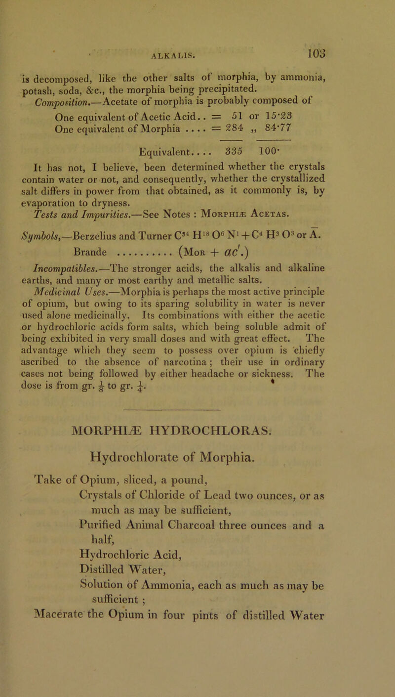 is decomposed, like the other salts of morphia, by ammonia, potash, soda, &c., the morphia being precipitated. Composition.—Acetate of morphia is probably composed of One equivalent of Acetic Acid.. = 51 or 15*23 One equivalent of Morphia .... = 284 ,, 84*77 Equivalent.... 335 100* It has not, I believe, been determined whether the crystals contain water or not, and consequently, whether the crystallized salt differs in power from that obtained, as it commonly is, by evaporation to dryness. Tests and Impurities.—See Notes : Morphia; Acetas. Symbols,—Berzelius and Turner C34 H18 O6 N1 +C4 H3 O3 or A. Brande (Mor + CIC.) Incompatibles.—The stronger acids, the alkalis and alkaline earths, and many or most earthy and metallic salts. Medicinal Uses.—Morphia is perhaps the most active principle of opium, but owing to its sparing solubility in water is never used alone medicinally. Its combinations with either the acetic or hydrochloric acids form salts, which being soluble admit of being exhibited in very small doses and with great effect. The advantage which they seem to possess over opium is chiefly ascribed to the absence of narcotina; their use in ordinary cases not being followed by either headache or sickness. The dose is from gr. ^ to gr. * MORPHINE HYDROCHLORAS. Hydrochlorate of Morphia. Take of Opium, sliced, a pound, Crystals of Chloride of Lead two ounces, or as much as may be sufficient, Purified Animal Charcoal three ounces and a half, Hydrochloric Acid, Distilled Water, Solution of Ammonia, each as much as may be sufficient ; Macerate the Opium in four pints of distilled Water