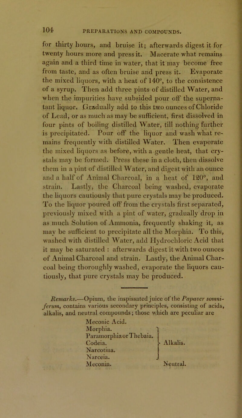 104- for thirty hours, and bruise it; afterwards digest it for twenty hours more and press it. Macerate what remains again and a third time in water, that it may become free from taste, and as often bruise and press it. Evaporate the mixed liquors, with a heat of 140°, to the consistence of a syrup. Then add three pints of distilled Water, and when the impurities have subsided pour off the superna- tant liquor. Gradually add to this two ounces of Chloride of Lead, or as much as may be sufficient, first dissolved in four pints of boiling distilled Water, till nothing further is precipitated. Pour off the liquor and wash what re- mains frequently with distilled Water. Then evaporate the mixed liquors as before, with a gentle heat, that cry- stals may be formed. Press these in a cloth, then dissolve them in a pint of distilled Water, and digest with an ounce and a half of Animal Charcoal, in a heat of 120°, and strain. Lastly, the Charcoal being washed, evaporate the liquors cautiously that pure crystals may be produced. To the liquor poured off from the crystals first separated, previously mixed with a pint of water, gradually drop in as much Solution of Ammonia, frequently shaking it, as may be sufficient to precipitate all the Morphia. To this, washed with distilled Water, add Hydrochloric Acid that it may be saturated : afterwards digest it with two ounces of Animal Charcoal and strain. Lastly, the Animal Char- coal being thoroughly washed, evaporate the liquors cau- tiously, that pure crystals may be produced. Remarks.—Opium, the inspissated juice of the Papaver somni- Jerum, contains various secondary principles, consisting of acids, alkalis, and neutral compounds; those which are peculiar are Meconic Acid. Morphia. Paramorphia or Thehaia. Codeia. Narcotina. Narceia. Meconin. ► Alkalis. Neutral.