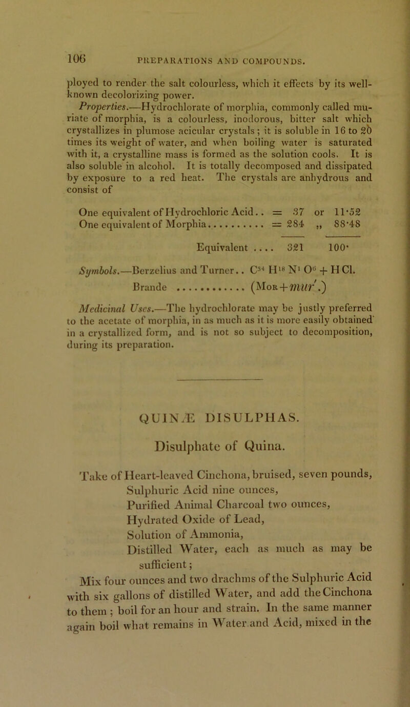 ployed to render the salt colourless, which it effects by its well- known decolorizing power. Properties.—Hydrochlorate of morphia, commonly called mu- riate of morphia, is a colourless, inodorous, bitter salt which crystallizes in plumose acicular crystals ; it is soluble in 16 to 2b times its weight of water, and when boiling water is saturated with it, a crystalline mass is formed as the solution cools. It is also soluble in alcohol. It is totally decomposed and dissipated by exposure to a red heat. The crystals are anhydrous and consist of One equivalent of Hydrochloric Acid.. = 67 or 11'52 One equivalent of Morphia = 284 ,, S8'48 Equivalent .... 021 100' Symbols.—Berzelius and Turner.. C3-1 H18 N1 O6 -f H Cl. Brande (Mor + VIUV .) Medicinal Uses.—The hydrocldorate may be justly preferred to the acetate of morphia, in as much as it is more easily obtained in a crystallized form, and is not so subject to decomposition, during its preparation. QUINJE DISULPTIAS. Disulphate of Quina. Take of Heart-leaved Cinchona, bruised, seven pounds, Sulphuric Acid nine ounces, Purified Animal Charcoal two ounces, Hydrated Oxide of Lead, Solution of Ammonia, Distilled Water, each as much as may be sufficient; Mix four ounces and two drachms of the Sulphuric Acid with six gallons of distilled Water, and add the Cinchona to them ; boil for an hour and strain. In the same manner again boil what remains in Water and Acid, mixed in the
