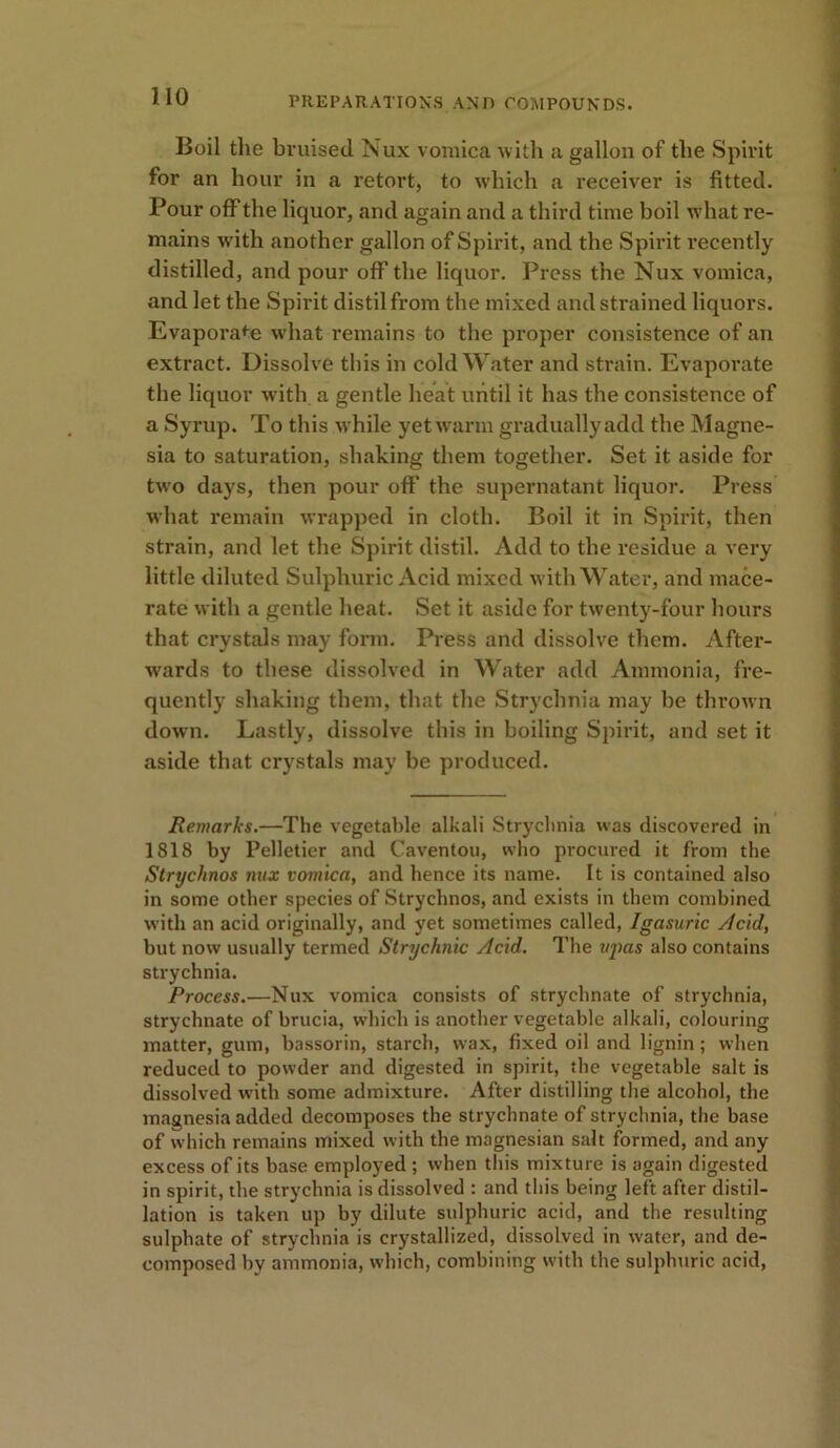 Boil the bruised Nux vomica with a gallon of the Spirit for an hour in a retort, to which a receiver is fitted. Pour off the liquor, and again and a third time boil what re- mains with another gallon of Spirit, and the Spirit recently distilled, and pour off the liquor. Press the Nux vomica, and let the Spirit distil from the mixed and strained liquors. Evaporate what remains to the proper consistence of an extract. Dissolve this in cold Water and strain. Evaporate the liquor with a gentle heat until it has the consistence of a Syrup. To this while yetwarm graduallyadd the Magne- sia to saturation, shaking them together. Set it aside for twro days, then pour off the supernatant liquor. Press what remain wrapped in cloth. Boil it in Spirit, then strain, and let the Spirit distil. Add to the residue a very little diluted Sulphuric Acid mixed with Water, and mace- rate with a gentle heat. Set it aside for twenty-four hours that crystals may form. Press and dissolve them. After- wards to these dissolved in Water add Ammonia, fre- quently shaking them, that the Strychnia may be thrown down. Lastly, dissolve this in boiling Spirit, and set it aside that crystals may be produced. Remarks.—The vegetable alkali Strychnia was discovered in 1818 by Pelletier and Caventou, who procured it from the Strychnos nux vomica, and hence its name. It is contained also in some other species of Strychnos, and exists in them combined with an acid originally, and yet sometimes called, Igasuric Acid, but now usually termed Strychnic Acid. The ujias also contains strychnia. Process.—Nux vomica consists of strychnate of strychnia, strychnate of brucia, which is another vegetable alkali, colouring matter, gum, bassorin, starch, wax, fixed oil and lignin; when reduced to powder and digested in spirit, the vegetable salt is dissolved with some admixture. After distilling the alcohol, the magnesia added decomposes the strychnate of strychnia, the base of which remains mixed with the magnesian salt formed, and any excess of its base employed ; when this mixture is again digested in spirit, the strychnia is dissolved : and this being left after distil- lation is taken up by dilute sulphuric acid, and the resulting sulphate of strychnia is crystallized, dissolved in water, and de- composed by ammonia, which, combining with the sulphuric acid,