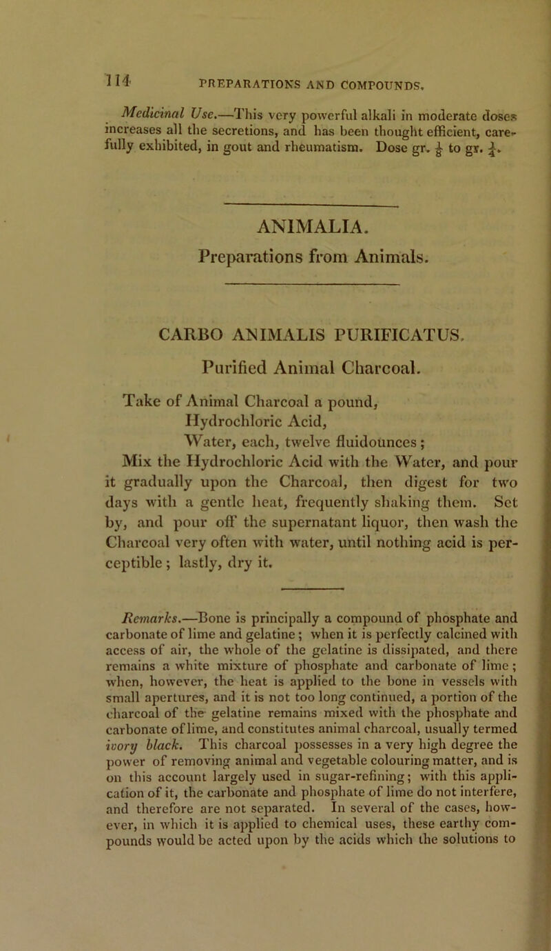 Medicinal Use.—This very powerful alkali in moderate doses increases all the secretions, and has been thought efficient, care- fully exhibited, in gout and rheumatism. Dose gr. £ to gr. AN1MALIA. Preparations from Animals. CARBO ANIMALIS PURIFICATUS, Purified Animal Charcoal. Take of Animal Charcoal a pound, Hydrochloric Acid, Water, each, twelve fluidounces; Mix the Hydrochloric Acid with the Water, and pour it gradually upon the Charcoal, then digest for two days with a gentle heat, frequently shaking them. Set by, and pour off the supernatant liquor, then wash the Charcoal very often with water, until nothing acid is per- ceptible ; lastly, dry it. Remarks.—Bone is principally a compound of phosphate and carbonate of lime and gelatine; when it is perfectly calcined with access of air, the whole of the gelatine is dissipated, and there remains a white mixture of phosphate and carbonate of lime; when, however, the heat is applied to the bone in vessels with small apertures, and it is not too long continued, a portion of the charcoal of the gelatine remains mixed with the phosphate and carbonate of lime, and constitutes animal charcoal, usually termed ivory black. This charcoal possesses in a very high degree the power of removing animal and vegetable colouring matter, and is on this account largely used in sugar-refining; with this appli- cation of it, the carbonate and phosphate of lime do not interfere, and therefore are not separated. In several of the cases, how- ever, in which it is applied to chemical uses, these earthy com- pounds would be acted upon by the acids which the solutions to