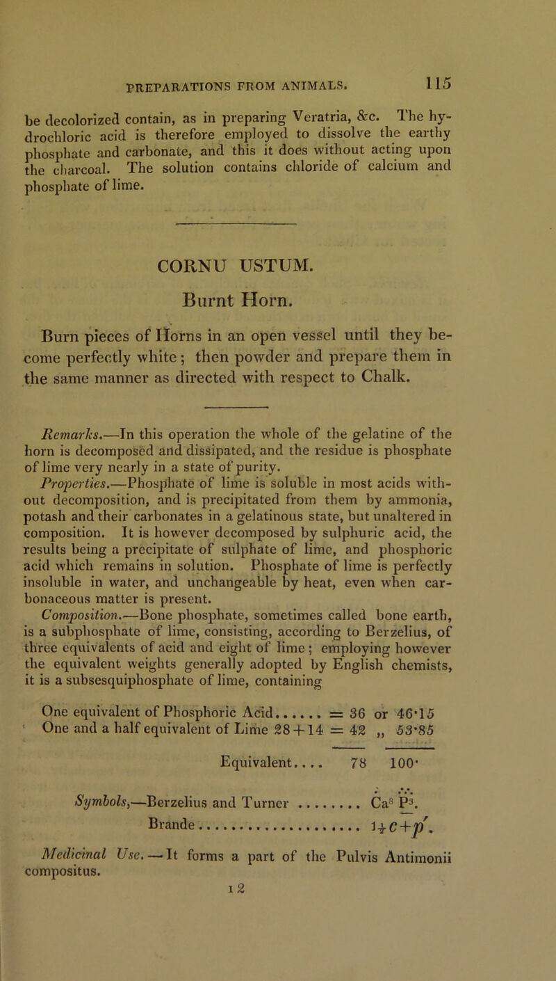 PREPARATIONS FROM ANIMALS. be decolorized contain, as in preparing Veratria, &c. The hy- drochloric acid is therefore employed to dissolve the earthy phosphate and carbonate, and this it does without acting upon the charcoal. The solution contains chloride of calcium and phosphate of lime. CORNU USTUM. Burnt Horn. Burn pieces of Horns in an open vessel until they be- come perfectly white; then powder and prepare them in the same manner as directed with respect to Chalk. Remarks.—In this operation the whole of the gelatine of the horn is decomposed and dissipated, and the residue is phosphate of lime very nearly in a state of purity. Properties.—Phosphate of lime is soluble in most acids with- out decomposition, and is precipitated from them by ammonia, potash and their carbonates in a gelatinous state, but unaltered in composition. It is however decomposed by sulphuric acid, the results being a precipitate of sulphate of lime, and phosphoric acid which remains in solution. Phosphate of lime is perfectly insoluble in water, and unchangeable by heat, even when car- bonaceous matter is present. Composition.—Bone phosphate, sometimes called bone earth, is a subphosphate of lime, consisting, according to Berzelius, of three equivalents of acid and eight of lime; employing however the equivalent weights generally adopted by English chemists, it is a subsesquiphosphate of lime, containing One equivalent of Phosphoric Acid =36 or 46-15 One and a half equivalent of Lime 28 + 14 = 42 „ 53’85 Equivalent.... 78 100’ Symbols,—Berzelius and Turner Cas P3. Brande 1 + C+j/. Medicinal Use.— It forms a part of the Pulvis Antimonii compositus. i 2