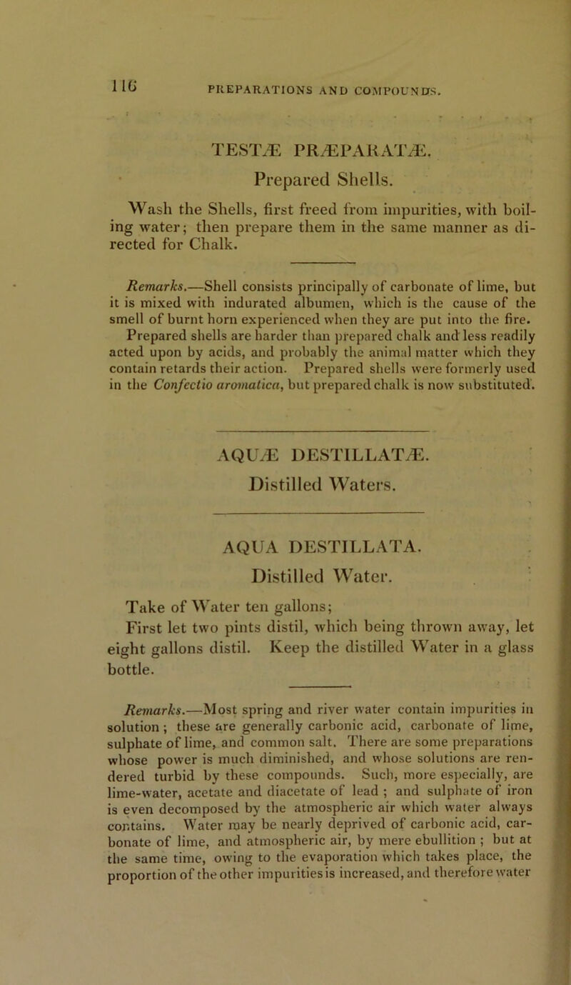 11G TEST7E PRiEPARAT^E. Prepared Shells. Wash the Shells, first freed from impurities, with boil- ing water; then prepare them in the same manner as di- rected for Chalk. Remarks.—Shell consists principally of carbonate of lime, but it is mixed with indurated albumen, which is the cause of the smell of burnt horn experienced when they are put into the fire. Prepared shells are harder than prepared chalk and less readily acted upon by acids, and probably the animal matter which they contain retards their action. Prepared shells were formerly used in the Confectio aromatica, but prepared chalk is now substituted. AQU/E DESTILLATiE. Distilled Waters. AQUA DESTILLATA. Distilled Water. Take of Water ten gallons; First let two pints distil, which being thrown away, let eight gallons distil. Keep the distilled Water in a glass bottle. Remarks.—Most spring and river water contain impurities in solution ; these are generally carbonic acid, carbonate of lime, sulphate of lime, and common salt. There are some preparations whose power is much diminished, and whose solutions are ren- dered turbid by these compounds. Such, more especially, are lime-water, acetate and diacetate of lead ; and sulphate of iron is even decomposed by the atmospheric air which water always contains. Water may be nearly deprived of carbonic acid, car- bonate of lime, and atmospheric air, by mere ebullition ; but at the same time, owing to the evaporation which takes place, the proportion of the other impurities is increased, and therefore water
