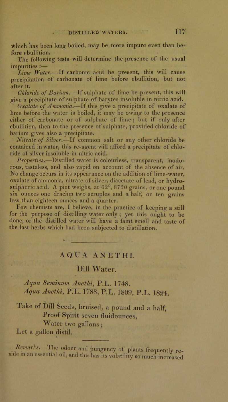 which lias been long boiled, may be more impure even than be- fore ebullition. The following tests will determine the presence of the usual impurities :— Lime Water.—If carbonic acid be present, this will cause precipitation of carbonate of lime before ebullition, but not after it. Chloride of Barium.—If sulphate of lime be present, this will give a precipitate of sulphate of barytes insoluble in nitric acid. Oxalate of Ammonia.—If this give a precipitate of oxalate of lime before the water is boiled, it may be owing to the presence either of carbonate or of sulphate of lime ; but if only after ebullition, then to the presence of sulphate, provided chloride of barium gives also a precipitate. Nitrate of Silver.—If common salt or any other chloride be contained in water, this re-agent will afford a precipitate of chlo- ride of silver insoluble in nitric acid. Properties.—Distilled water is colourless, transparent, inodo- rous, tasteless, and also vapid on account of the absence of air. No change occurs in its appearance on the addition of lime-water, oxalate of ammonia, nitrate of silver, diacetate of lead, or hydro- sulphuric acid. A pint weighs, at 62°, 8750 grains, or one pound six ounces one drachm two scruples and a half, or ten grains less than eighteen ounces and a quarter. Few chemists are, I believe, in the practice of keeping a still for the purpose of distilling water only ; yet this ought to be done, or the distilled water will have a faint smell and taste of the last herbs which had been subjected to distillation. AQUA ANETHI. Dill Water. Aqua Seminum Anethi, P.L. 1748. Aqua Anethi, P.L. 1788, P.L, 1809, P.L. 1824. lake of Dill Seeds, bruised, a pound and a half. Proof Spirit seven fluidounces, Water two gallons; Let a gallon distil. Remarks—The odour and pungency of plants frequently re- side m an essential o.l, and this has its volatility so much increased