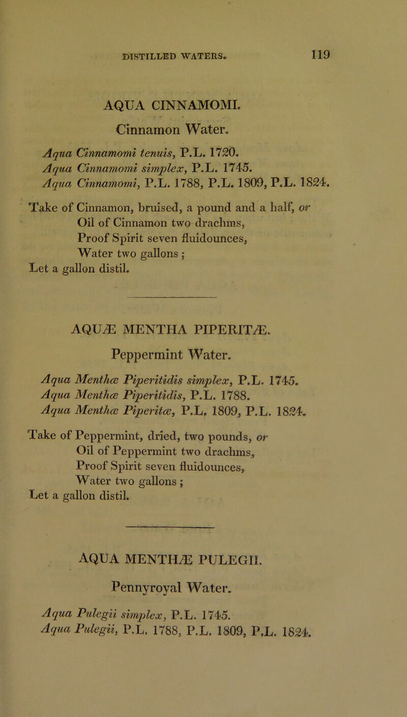 AQUA CINNAMOMI. Cinnamon Water. Aqua Cinnamomi tenuis, P.L. 1720. Aqua Cinnamomi simplex, P.L. 1745. Aqua Cinnamomi, P.L. 1788, P.L. 1809, P.L. 1824. Take of Cinnamon, bruised, a pound and a half, or Oil of Cinnamon two drachms. Proof Spirit seven fluidounces, Water two gallons ; Let a gallon distil. AQUiE MENTHA PIPERITA. Peppermint Water. Aqua Menthce Piperitidis simplex, P.L. 1745. Aqua Menthce Piperitidis, P.L. 1788. Aqua Menthce Piperitce, P.L. 1809, P.L. 1824. Take of Peppermint, dried, two pounds, or Oil of Peppermint two drachms. Proof Spirit seven fluidounces. Water two gallons; Let a gallon distil. AQUA MENTHi-E PULEGII. Pennyroyal Water. Aqua Pulegii simplex, P.L. 1745. Aqua Pulegii, P.L. 1788, P.L. 1809, P.L. 1824.