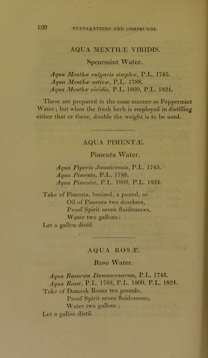 AQUA MENTIEE VIRIDIS. Spearmint Water. Aqua Mentha', vulgaris simplex, P.L. 1745. Aqua Mentha; satirce, P.L. 1788. Aqua Mentha; riridis, P.L. 1809, P.L. 1824. These are prepared in the same manner as Peppermint Water; but when the fresh herb is employed in distilling either that or these, double the weight is to be used. AQUA PIMENT/E. Pimenta Water. Aqua Piperis Jamaicensis, P.L. 1745. Aqua Pimento, P.L. 1788. Aqua Pimento', P.L. 1809, P.L. 1824. Take of Pimenta, bruised, a pound, or Oil of Pimenta two drachms, Proof Spirit seven fluidounces, Water two gallons ; „ Let a gallon distil. AQUA ROS^. Rose Water. Aqua Rosarum Damascenarum, P.L. 1745. Aqua Rosa;, P.L. 1788, P.L. 1809, P.L; 1824. Take of Damask Roses ten pounds, Proof Spirit seven fluidounces, Water two gallons ; Let a gallon distil.