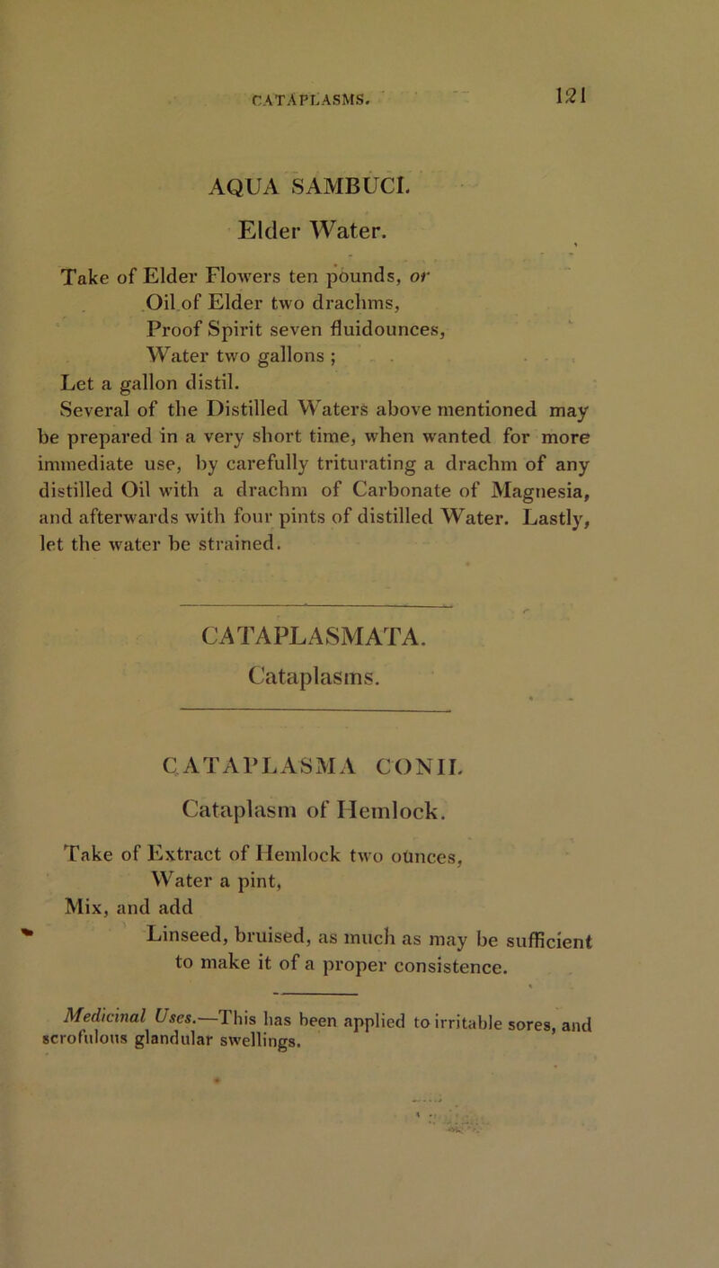 CATAPLASMS. AQUA SAMBUCI. Elder Water. Take of Elder Flowers ten pounds, or Oil of Elder two drachms, Proof Spirit seven fluidounces, Water two gallons ; Let a gallon distil. Several of the Distilled Waters above mentioned may be prepared in a very short time, when wanted for more immediate use, by carefully triturating a drachm of any distilled Oil with a drachm of Carbonate of Magnesia, and afterwards with four pints of distilled Water. Lastly, let the water be strained. CATAPLASMATA. Cataplasms. C A T A P L A S M A CO N1L Cataplasm of Hemlock. Take of Extract of Hemlock two otinces, Water a pint, Mix, and add Linseed, bruised, as much as may be sufficient to make it of a proper consistence. Medicinal Uses. This lias been applied to irritable sores, and scrofulous glandular swellings.