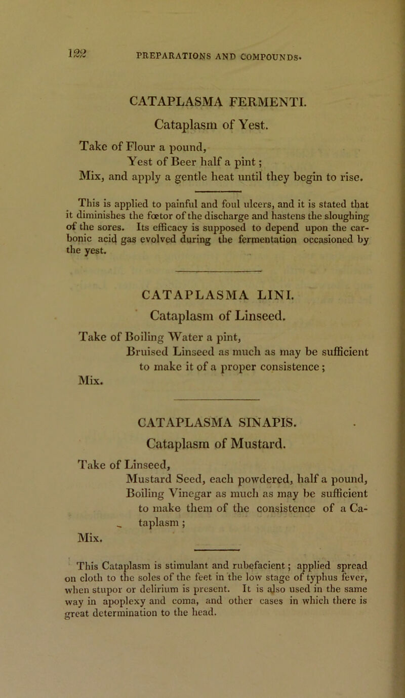 CATAPLASMA FERMENTI. Cataplasm of Yest. Take of Flour a pound, Yest of Beer half a pint; Mix, and apply a gentle heat until they begin to rise. This is applied to painful and foul ulcers, and it is stated that it diminishes the foctor of the discharge and hastens the sloughing of the sores. Its efficacy is supposed to depend upon the car- bonic acid gas evolved during the fermentation occasioned by the yest. CATAPLASMA LINI. Cataplasm of Linseed. Take of Boiling Water a pint, Bruised Linseed as much as may be sufficient to make it of a proper consistence; Mix. CATAPLASMA SINAPIS. Cataplasm of Mustard. Take of Linseed, Mustard Seed, each powdered, half a pound, Boiling Vinegar as much as may be sufficient to make them of the consistence of a Ca- taplasm ; Mix. This Cataplasm is stimulant and rubefacient; applied spread on cloth to the soles of the feet in the low stage of typhus fever, when stupor or delirium is present. It is also used in the same way in apoplexy and coma, and other cases in which there is great determination to the head.