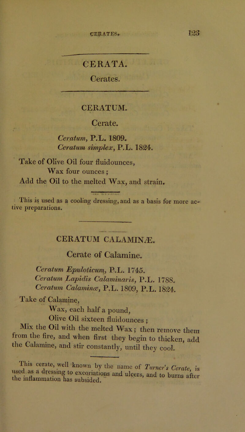 CERATA. Cerates. CERATUM. Cerate. Ceratum, P.L. 1809. Ceratum simplex, P.L. 1824. Take of Olive Oil four fluidounces, Wax four ounces; Add the Oil to the melted Wax, and strain. • • This is used as a cooling dressing, and as a basis for more ac- tive preparations. CERATUM CALAMINiE. Cerate of Calamine. Ceratum Epidoticum, P.L. 1745. Ceratum Lapidis Calaminaris, P.L. 1788. Ceratum Calamince, P.L. 1809, P.L. 1824. Take of Calamine, Wax, each half a pound, Olive Oil sixteen fluidounces ; Mix the Oil with the melted Wax; then remove them from the fire, and when first they begin to thicken, add the Calamine, and stir constantly, until they cool. This cerate, well known by the name of Turner’s Cerate is used as a dressing to exconations and ulcers, and to burns after the inflammation has subsided.