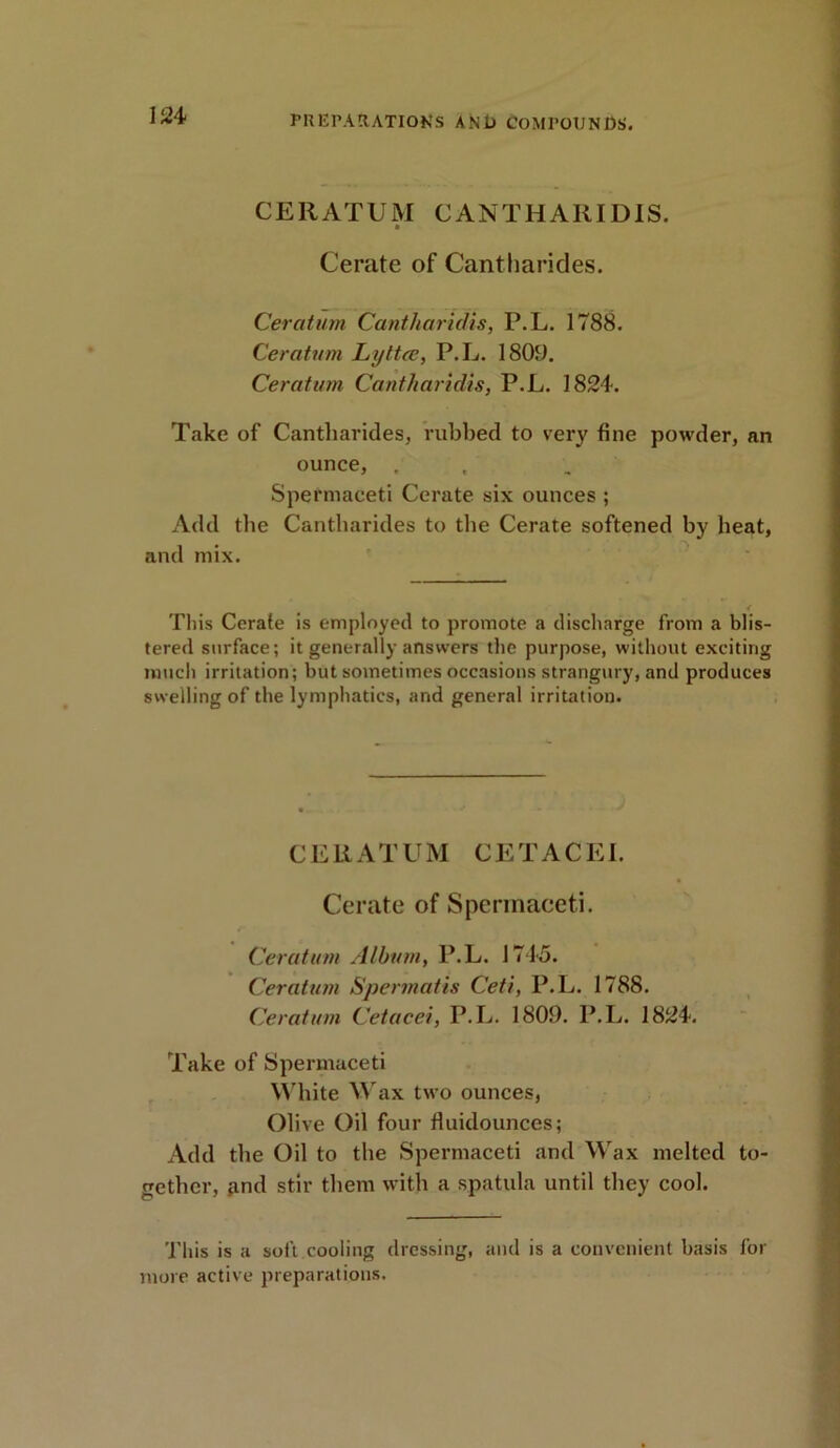 CERATUM CAN THAR ID IS. Cerate of Cantharides. Ceratum Cantharidis, P.L. 1788. Ceratum Lyttee, P.L. 1809. Ceratum Cantharidis, P.L. 1824. Take of Cantharides, rubbed to very fine powder, an ounce, , Spermaceti Cerate six ounces ; Add the Cantharides to the Cerate softened by beat, and mix. This Cerate is employed to promote a discharge from a blis- tered surface; it generally answers the purpose, without exciting much irritation; but sometimes occasions strangury, and produces swelling of the lymphatics, and general irritation. CERATUM CETACEI. Cerate of Spermaceti. Ceratum Album, P.L. 1745. Ceratum Spermatis Ceti, P.L. 1788. Ceratum Cetacei, P.L. 1809. P.L. 1824. Take of Spermaceti White Wax two ounces, Olive Oil four fluidounces; Add the Oil to the Spermaceti and Wax melted to- gether, and stir them with a spatula until they cool. This is a soft cooling dressing, and is a convenient basis for more active preparations.