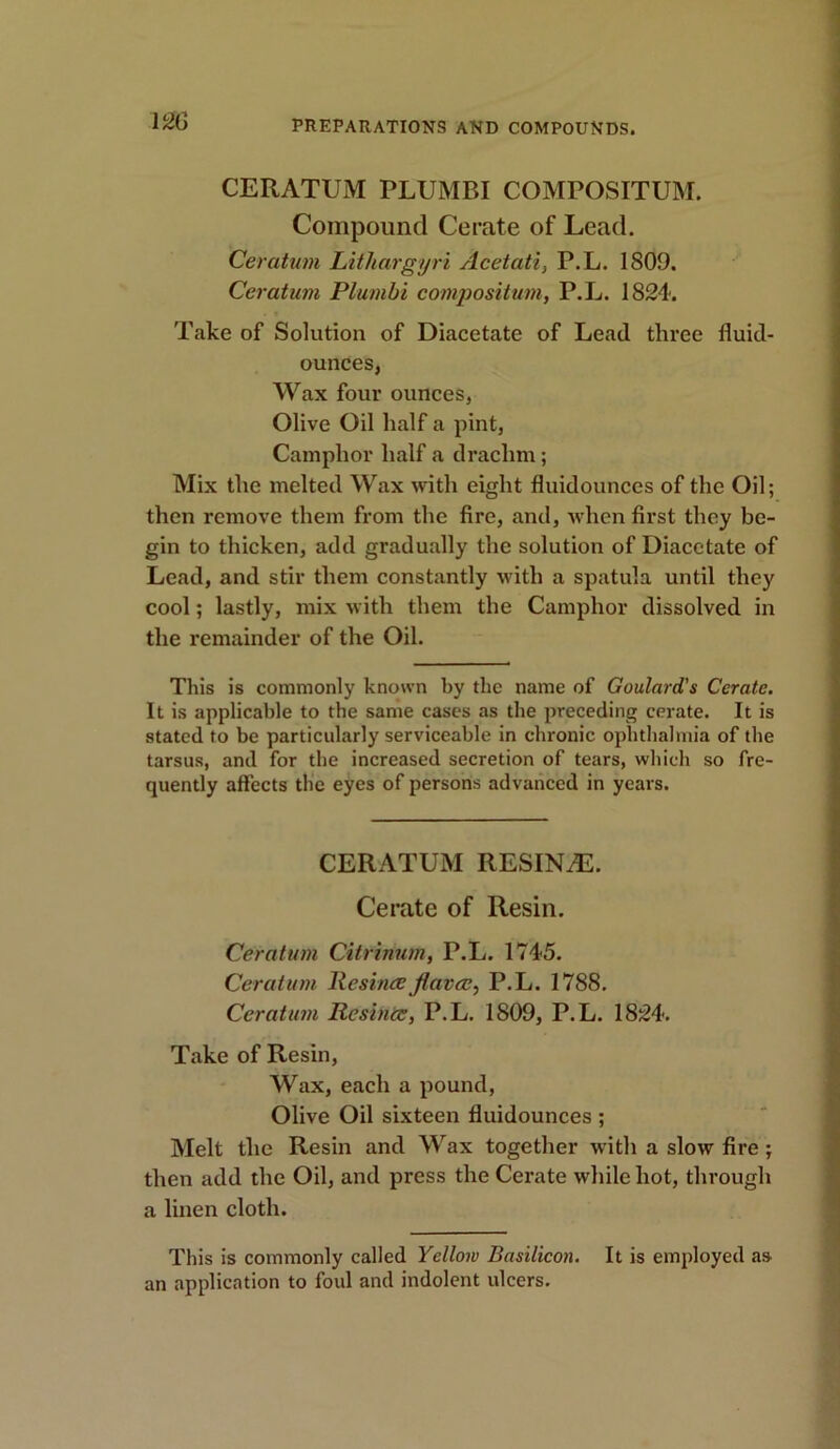 CERATUM PLUMBI COMPOSITUM. Compound Cerate of Lead. Ceratum Lithargyri Acetati, P.L. 1809. Ceratutn Plumbi compositum, P.L. 1824. Take of Solution of Diacetate of Lead three fluid- ounces, Wax four ounces, Olive Oil half a pint, Camphor half a drachm ; Mix the melted Wax with eight fluidounces of the Oil; then remove them from the fire, and, when first they be- gin to thicken, add gradually the solution of Diacetate of Lead, and stir them constantly with a spatula until they cool; lastly, mix with them the Camphor dissolved in the remainder of the Oil. This is commonly known by the name of Goulard's Cerate. It is applicable to the same cases as the preceding cerate. It is stated to be particularly serviceable in chronic ophthalmia of the tarsus, and for the increased secretion of tears, which so fre- quently affects the eyes of persons advanced in years. CERATUM RESINAS. Cerate of Resin. Ceratum Citrinum, P.L. 1745. Ceratum Resinccfiavee, P.L. 1788. Ceratum Resina;, P.L. 1809, P.L. 1824. Take of Resin, Wax, each a pound, Olive Oil sixteen fluidounces ; Melt the Resin and Wax together with a slow fire ; then add the Oil, and press the Cerate while hot, through a linen cloth. This is commonly called Yellow Basilicon. It is employed as an application to foul and indolent ulcers.