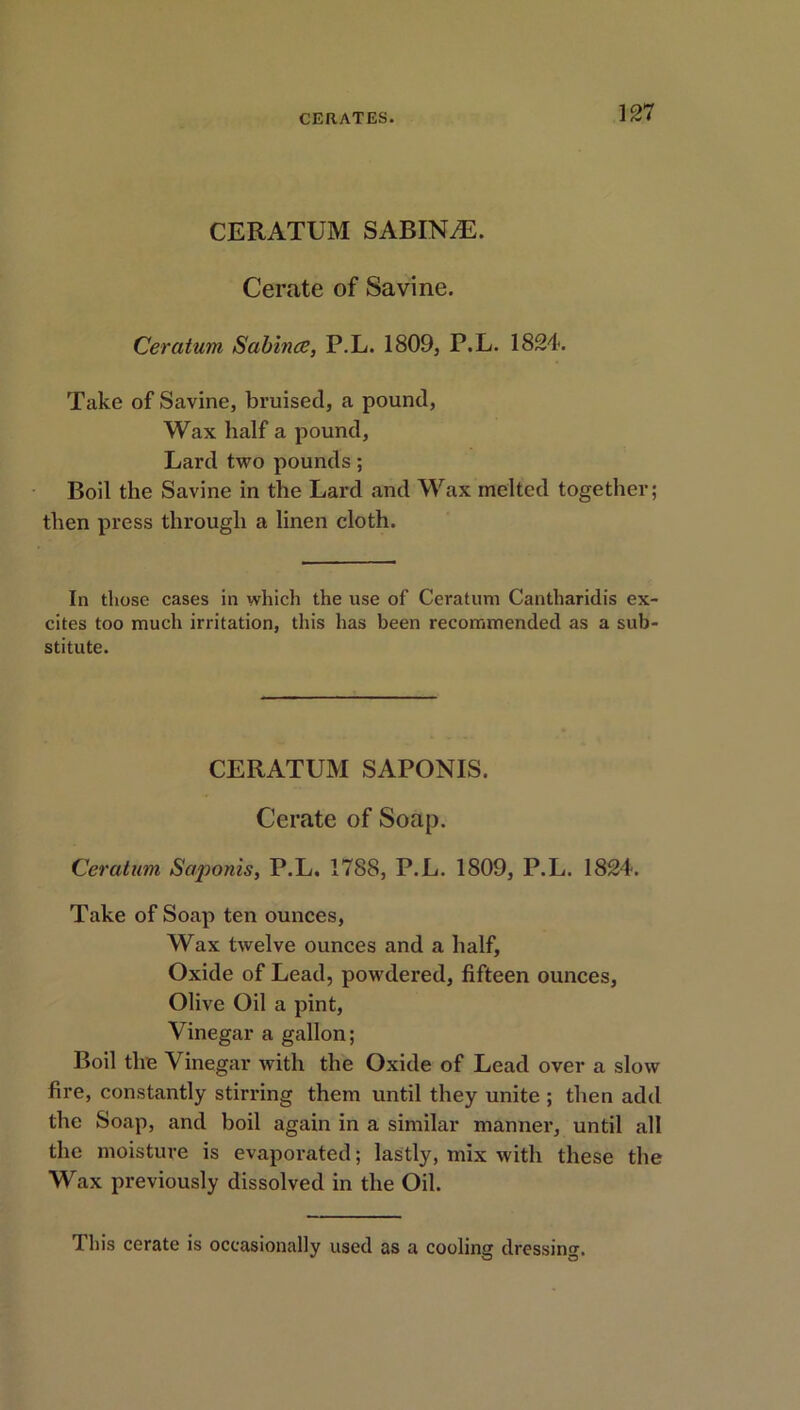 CERATUM SABIN jE. Cerate of Savine. Ceratum Sabines, P.L. 1809, P.L. 1824. Take of Savine, bruised, a pound, Wax half a pound. Lard two pounds; Boil the Savine in the Lard and Wax melted together; then press through a linen cloth. In those cases in which the use of Ceratum Cantharidis ex- cites too much irritation, this has been recommended as a sub- stitute. CERATUM SAPONIS. Cerate of Soap. Ceratum Saponis, P.L, 1788, P.L. 1809, P.L. 1824. Take of Soap ten ounces, Wax twelve ounces and a half. Oxide of Lead, powdered, fifteen ounces, Olive Oil a pint, Vinegar a gallon; Boil the Vinegar with the Oxide of Lead over a slow fire, constantly stirring them until they unite ; then add the Soap, and boil again in a similar manner, until all the moisture is evaporated; lastly, mix with these the Wax previously dissolved in the Oil. This cerate is occasionally used as a cooling dressing.
