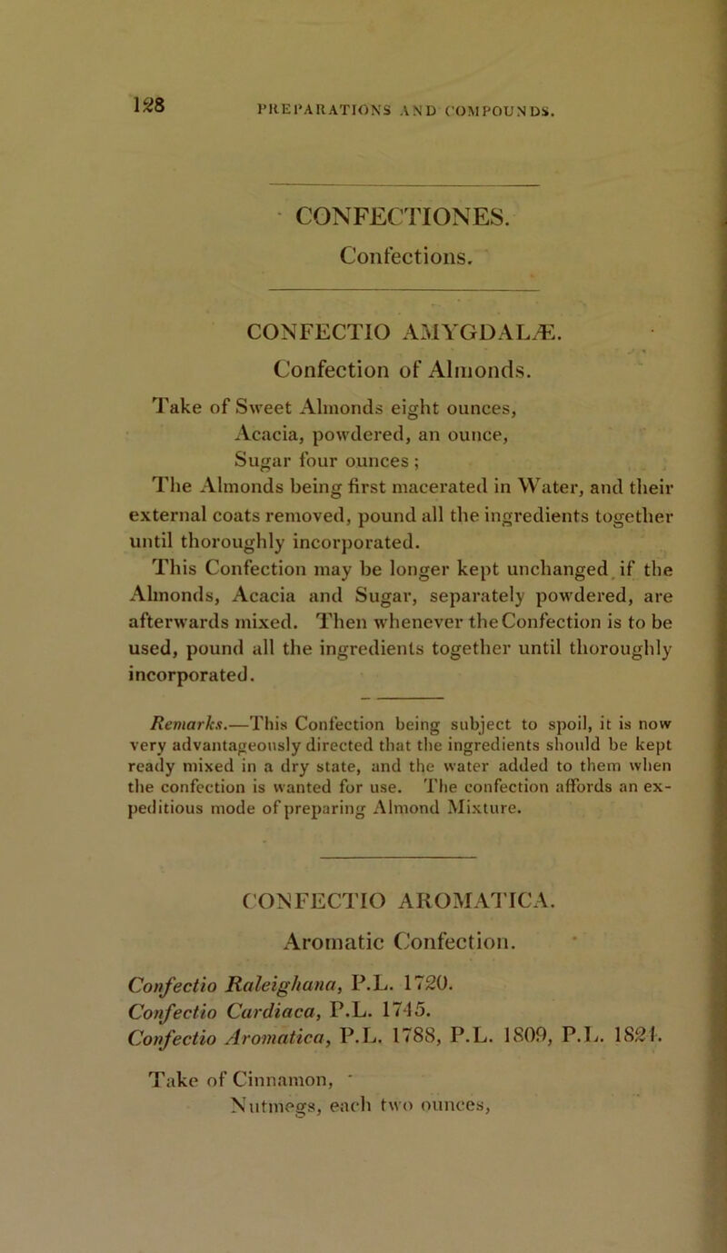 CON FECTI ONES. Confections. CONFECTIO AMYGDALA. Confection of Almonds. Take of Sweet Almonds eight ounces, Acacia, powdered, an ounce, Sugar four ounces; The Almonds being first macerated in Water, and their external coats removed, pound all the ingredients together until thoroughly incorporated. This Confection may be longer kept unchanged if the Almonds, Acacia and Sugar, separately powdered, are afterwards mixed. Then whenever the Confection is to be used, pound all the ingredients together until thoroughly incorporated. Remarks.—This Confection being subject to spoil, it is now very advantageously directed that the ingredients should be kept ready mixed in a dry state, and the water added to them when the confection is wanted for use. The confection affords an ex- peditious mode of preparing Almond Mixture. CONFECTIO AROMATICA. Aromatic Confection. Confectio Raleig/iana, P.L. 1720. Confectio Cardiaca, P.L. 17d5. Confectio Aromatica, P.L. 1788, P.L. 1809, P.L. 1821. Take of Cinnamon, * Nutmegs, each two ounces,