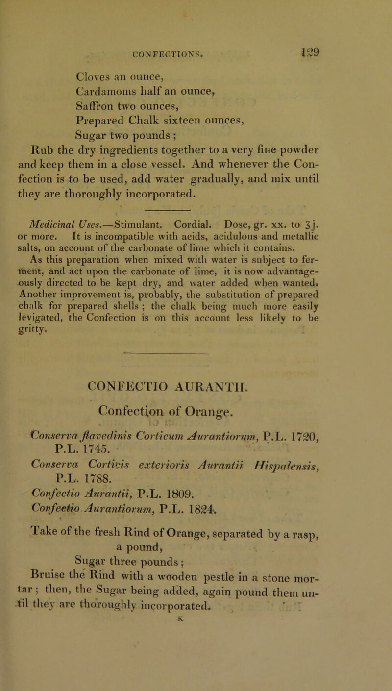Cloves an ounce, Cardamoms half an ounce, Saffron two ounces, Prepared Chalk sixteen ounces, Sugar two pounds; Rub the dry ingredients together to a very fine powder and keep them in a close vessel. And whenever the Con- fection is to be used, add water gradually, and mix until they are thoroughly incorporated. Medicinal Uses.—Stimulant. Cordial. Dose, gr. xx. to 3j. or more. It is incompatible with acids, acidulous and metallic salts, on account of the carbonate of lime which it contains. As this preparation when mixed with water is subject to fer- ment, and act upon the carbonate of lime, it is now advantage- ously directed to be kept dry, and water added when wanted. Another improvement is, probably, the substitution of prepared chalk for prepared shells ; the chalk being much more easily levigated, the Confection is on this account less likely to be gritty. CONFECTIO AURANTII. Confection of Orange. Conserve/ flavedinis Corticum Aurantiorum, P.L. 1720, P.L. 1745. Conservei Corticis exterioris Aurantii Hispalensis, P.L. 1788. Confectio Aurantii, P.L. 1809. Confeetio Aurantiorum, P.L. 1824. K * , Take of the fresh Rind of Orange, separated by a rasp, a pound, Sugar three pounds; Bruise the Rind with a wooden pestle in a stone mor- tar ; then, the Sugar being added, again pound them un- til they are thoroughly incorporated. K