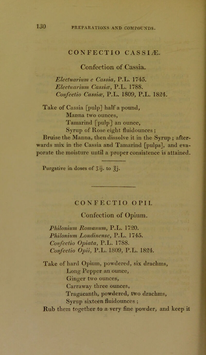 CONFECTIO C A S S I JE. Confection of Cassia. Electuarium e Cassia, P.L. 1745. Electuarium Cassice, P.L. 1788. Confectio Cassice, P.L. 1809, P.L. 1834. Take of Cassia [pulp] half a pound, Manna two ounces, Tamarind [pulp] an ounce, Syrup of Rose eight fluidounces ; Bruise the Manna, then dissolve it in the Syrup ; after- wards mix in the Cassia and Tamarind [pulps], and eva- porate the moisture until a proper consistence is attained. Purgative in doses of 3'j* to CONFECTIO OPII. Confection of Opium. Plutonium Romanian, P.L. 1730. Plutonium Londinense, P.L. 1745. Confectio Opiata, P.L. 1788. Confectio Opii, P.L. 1809, P.L. 1834. Take of hard Opium, powdered, six drachms, Long Pepper an ounce, Ginger two ounces, Carraway three ounces, Tragacanth, powdered, two drachms, Syrup sixteen fluidounces ; Rub them together to a very fine powder, and keep it