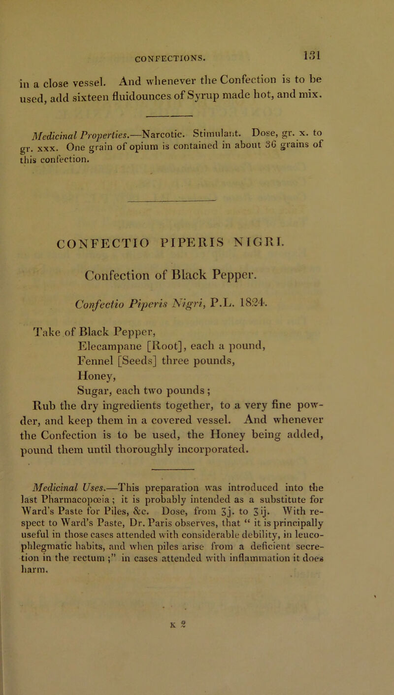 151 in a close vessel. And whenever the Confection is to be USed, add sixteen fluidounces. of Syrup made hot, and mix. Medicinal Properties.—Narcotic. Stimulant. Dose, gr. x. to gr. xxx. One grain of opium is contained in about 36 grains of this confection. CONFECTIO PIPERIS NIGRI. Confection of Black Pepper. Confectio Piperis Aigri, P.L. 1824. Take of Black Pepper, Elecampane [Root], each a pound, Fennel [Seeds] three pounds, Honey, Sugar, each two pounds ; Rub the dry ingredients together, to a very fine pow- der, and keep them in a covered vessel. And whenever the Confection is to be used, the Honey being added, pound them until thoroughly incorporated. Medicinal Uses.—This preparation was introduced into the last Pharmacopoeia; it is probably intended as a substitute for Ward’s Paste for Piles, &c. Dose, from 3j- to S ij- With re- spect to Ward’s Paste, Dr. Paris observes, that “ it is principally useful in those cases attended with considerable debility, in leuco- phlegmatic habits, and when piles arise from a deficient secre- tion in the rectum in cases attended with inflammation it does harm. k 2