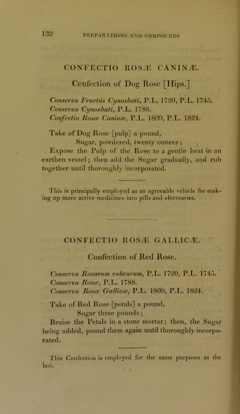 1S2 CONFECTIO ROSM CANINE. Confection of Dog Rose [Hips.] Conserva Fructus Cynosbati, P.L. 1720, P.L. 174,7. Conserva Cynosbati, P.L. 178S. Confectio Rosa: Canines, P.L. 1809, P.L. 1824. Take of Dog Rose [pulp] a pound, Sugar, powdered, twenty ounces ; Expose the Pulp of the Rose to a gentle heat in an earthen vessel; then add the Sugar gradually, and rub together until thoroughly incorporated. This is principally employed as an agreeable vehicle for mak- ing up more active medicines into pills and electuaries. CONFECTIO ROS/E GALLIC/E. t _ • , 9 Confection of Red Rose. * + ‘ •» Conserva Rosarvm rubrarum, P.L. 1720, P.L. 174.7. Conserva Rosce, P.L. 1788. Conserva Rosa: GalUcce, P.L. 1809, P.L. 1824. Take of Red Rose [petals] a pound, Sugar three pounds; Bruise the Petals in a stone mortar; then, the Sugar being added, pound them again until thoroughly incorpo- rated. This Confection is employed for the same purposes as the last.
