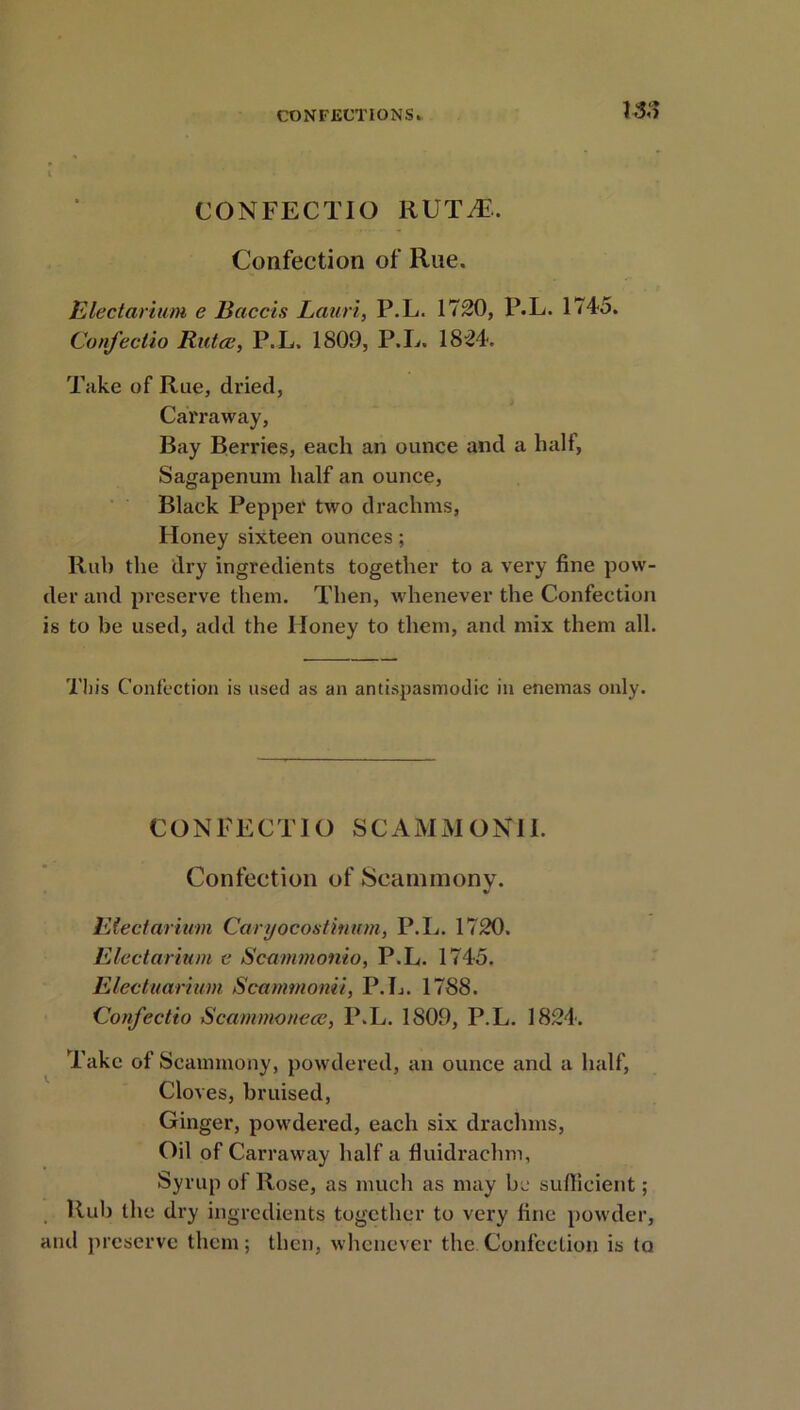 CONFECTIO RUTiF.. Confection of Rue. Electarium e Baccis Lauri, P.L. 1720, P.L. 1745. Confectio Rutce, P.L. 1809, P.L. 1824. Take of Rue, dried, Carraway, Bay Berries, each an ounce and a half, Sagapenum half an ounce, Black Pepper two drachms, Honey sixteen ounces; Rub the dry ingredients together to a very fine pow- der and preserve them. Then, whenever the Confection is to be used, add the Honey to them, and mix them all. This Confection is used as an antispasmodic in enemas only. CONFECTIO SC AMMO NIL Confection of Scannnony. Electarium Ca/ryocostinum, P.L. 1720. Electarium e Scammonio, P.L. 1745. Electuarimn Scammonii, P.L. 1788. Confectio Scammonece, P.L. 1809, P.L. 1824. Take of Scammony, powdered, an ounce and a half, Cloves, bruised, Ginger, powdered, each six drachms, Oil of Carraway half a fiuidrachm, Syrup of Rose, as much as may be sufficient; Rub the dry ingredients together to very fine powder, and preserve them; then, whenever the.Confection is to