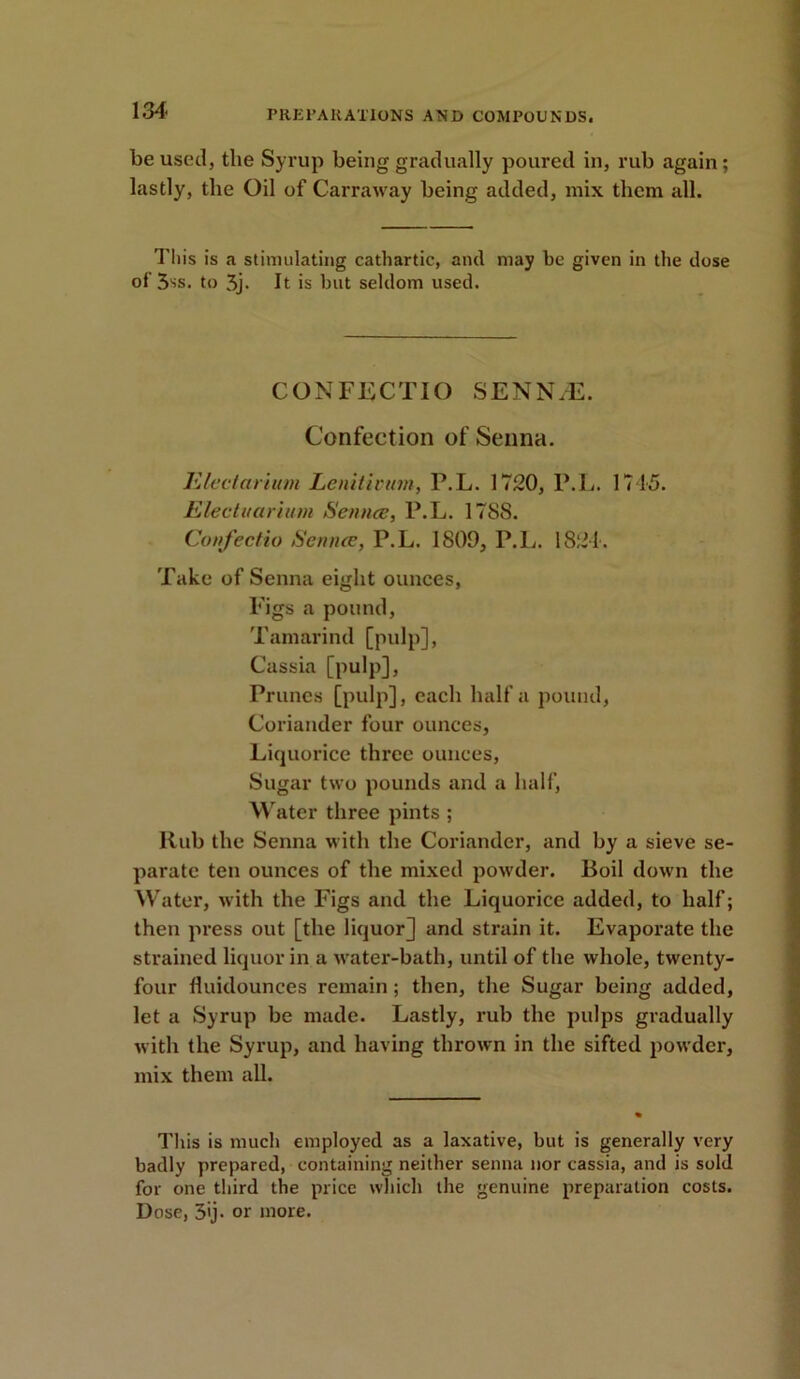 be used, the Syrup being gradually poured in, rub again; lastly, the Oil of Carraway being added, mix them all. This is a stimulating cathartic, and may be given in the dose of‘5iS. to 5j. It is hut seldom used. CONFECTIO SENN7E. Confection of Senna. Electarium Lenitivum, P.L. 1720, P.L. 1745. Electuarium Senna;, P.L. 17S8. Confectio Sennce, P.L. 1809, P.L. 1821. Take of Senna eight ounces, Figs a pound, Tamarind [pulp], Cassia [pulp], Prunes [pulp], each half a pound, Coriander four ounces, Liquorice three ounces, Sugar two pounds and a half, Water three pints ; Rub the Senna with the Coriander, and by a sieve se- parate ten ounces of the mixed powder. Boil down the Water, with the Figs and the Liquorice added, to half; then press out [the liquor] and strain it. Evaporate the strained liquor in a water-bath, until of the whole, twenty- four fluidounces remain; then, the Sugar being added, let a Syrup be made. Lastly, rub the pulps gradually with the Syrup, and having thrown in the sifted powder, mix them all. This is much employed as a laxative, but is generally very badly prepared, containing neither senna nor cassia, and is sold for one third the price which the genuine preparation costs. Dose, 3'j- or more.