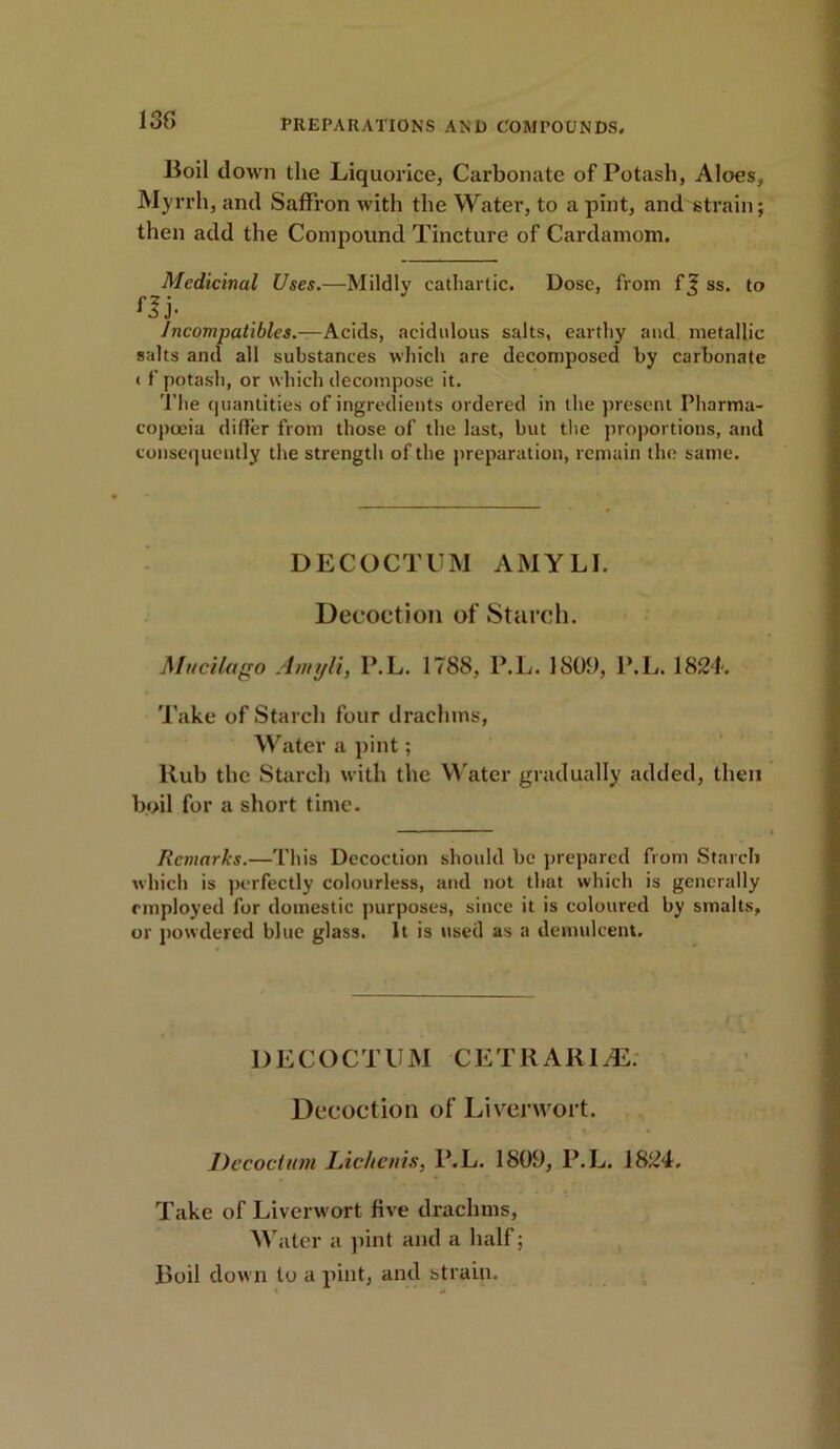 13f> Boil down the Liquorice, Carbonate of Potash, Aloes, Myrrh, and Saffron with the Water, to a pint, and strain; then add the Compound Tincture of Cardamom. Medicinal Uses.—Mildly cathartic. Dose, from ff ss. to fIj- Incompatibles.—Acids, acidulous salts, earthy and metallic salts and all substances which are decomposed by carbonate ( f potash, or which decompose it. The quantities of ingredients ordered in the present Pharma- copoeia differ from those of the last, but the proportions, and consequently the strength of the preparation, remain the same. DECOCTUM AMYLI. Decoction of Starch. Alucilago Amyli, P. L. 1788, P.L. 1809, P.L. 1824. Take of Starch four drachms, Water a pint; llub the Starch with the Water gradually added, then boil for a short time. Remarks.—This Decoction should be prepared from Starch which is perfectly colourless, and not that which is generally employed for domestic purposes, since it is coloured by smalts, or powdered blue glass. It is used as a demulcent. DECOCTUM CETRARIJE: Decoction of Liverwort. t - * Decoctum Licltenis, P.L. 1809, P.L. 1824. Take of Liverwort five drachms, Water a pint and a half; Boil down to a pint, and strain. l u