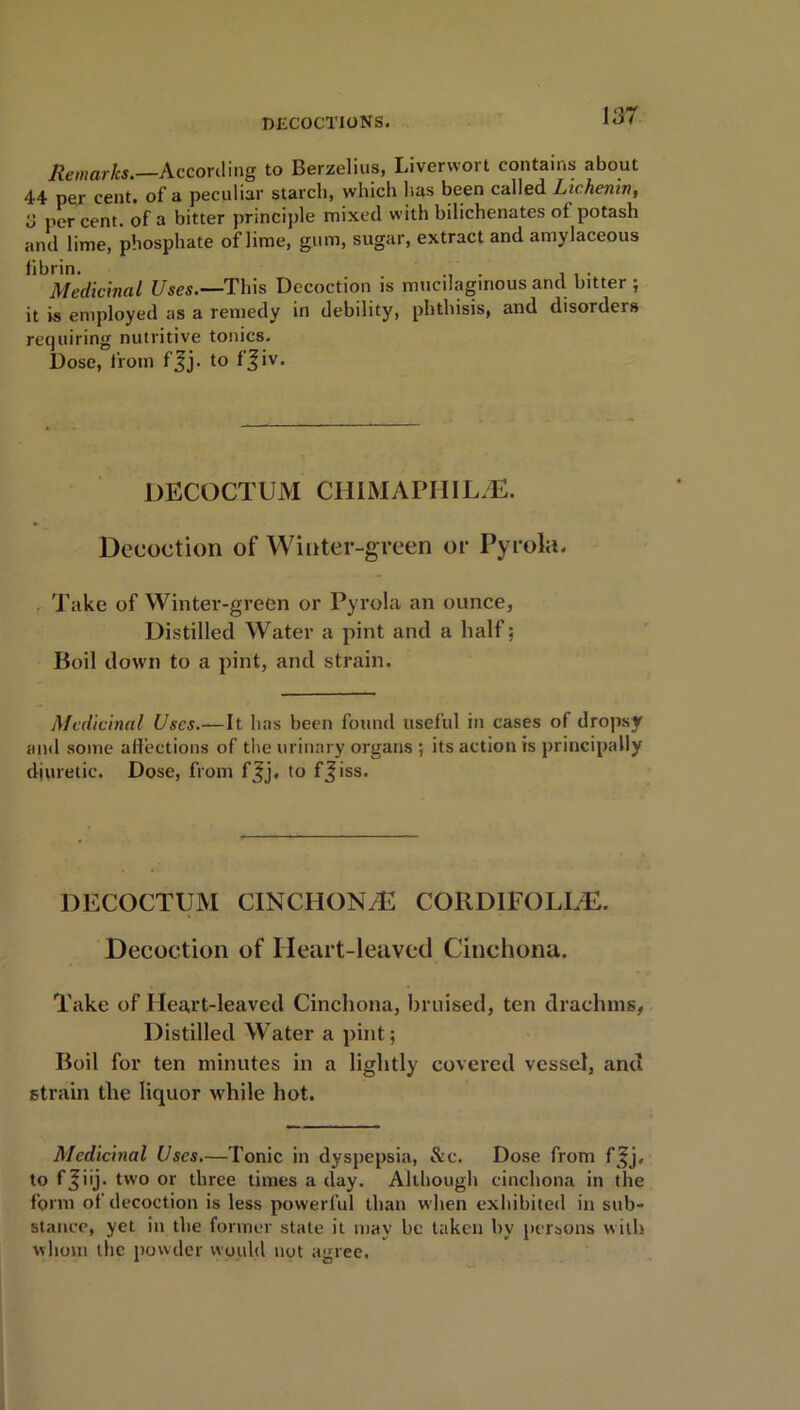 Remarks.—According to Berzelius, Liverwort contains about 44 per cent, of a peculiar starch, which has been called Lichenin, y per cent, of a bitter principle mixed with bilichenates of potash and lime, phosphate of lime, gum, sugar, extract and amylaceous fibrin. . Medicinal Uses.—This Decoction is mucilaginous and bitter ; it is employed as a remedy in debility, phthisis, and disorders requiring nutritive tonics. Dose, from fjj. to fjiv. DECOCTUM CHIMAPRILS. Decoction of Winter-green or Pyrola. Take of Winter-green or Pyrola an ounce, Distilled Water a pint and a half; Boil down to a pint, and strain. Medicinal Uses.—It has been found useful in cases of dropsy and some affections of the urinary organs ; its action is principally diuretic. Dose, from fjj. to ffiss. DECOCTUM CINCHONA CORDIFOLLE. Decoction of Heart-leaved Cinchona. Take of Ileart-leaved Cinchona, bruised, ten drachms, Distilled Water a pint; Boil for ten minutes in a lightly covered vessel, and strain the liquor while hot. Medicinal Uses.—Tonic in dyspepsia, &c. Dose from fjfj, to f^iij- two or three times a day. Although cinchona in the form of decoction is less powerful than when exhibited in sub- stance, yet in the former stale it may be taken by persons with whom the powder would not agree.