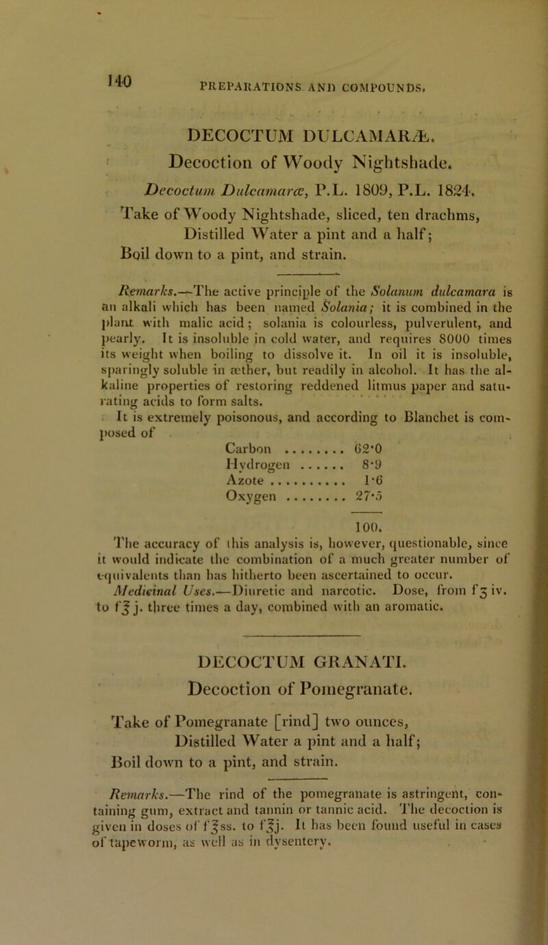 PREPARATIONS AN1) COMPOUNDS. DECOCTUM DULCAMARA. Decoction of Woody Nightshade. Decoctum Dulcamara?, P.L. 1 SOD, P.L. 1824. Take of Woody Nightshade, sliced, ten drachms, Distilled Water a pint and a half; Boil down to a pint, and strain. Remarks.-*-The active principle of the Solatium dulcamara is an alkali which has been named Solania; it is combined in the plant with malic acid ; solania is colourless, pulverulent, and pearly. It is insoluble in cold water, and requires 8000 times its weight when boiling to dissolve it. In oil it is insoluble, sparingly soluble in aether, but readily in alcohol. It has the al- kaline properties of restoring reddened litmus paper and satu- rating acids to form salts. It is extremely poisonous, and according to Blanchet is com- posed of The accuracy of this analysis is, however, questionable, since it would indicate the combination of a much greater number of equivalents than has hitherto been ascertained to occur. Medicinal Uses.-— Diuretic and narcotic. Dose, from f3iv. to fj j. three times a day, combined with an aromatic. DECOCTUM GRAN ATI. Decoction of Pomegranate. Take of Pomegranate [rind] two ounces, Distilled Water a pint and a half; Boil down to a pint, and strain. Remarks.—The rind of the pomegranate is astringent, con- taining gum, extract and tannin or tannic acid. The decoction is given in doses of f Jss. to ff j. It has been found useful in cases of tapeworm, as well as in dysentery. Carbon . Hydrogen Azote .. . Oxygen . 100.