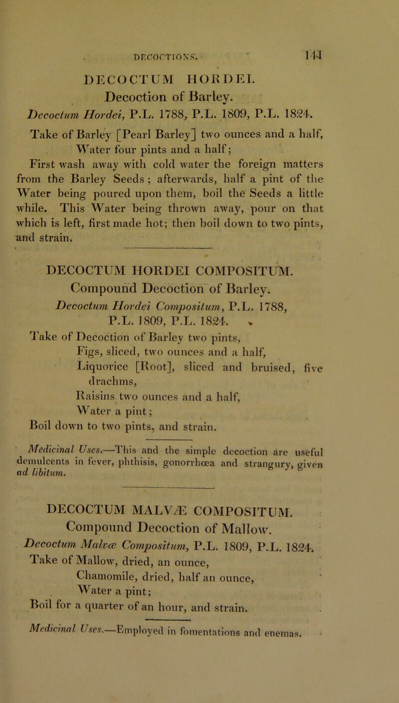 114 DECOCTUM HORDEI. Decoction of Barley. Decoction Hordei, P.L. 1788, P.L. 1809, P.L. 1824. Take of Barley [Pearl Barley] two ounces and a half, Water four pints and a half; First wash away with cold water the foreign matters from the Barley Seeds ; afterwards, half a pint of the Water being poured upon them, boil the Seeds a little while. This Water being thrown away, pour on that which is left, first made hot; then boil down to two pints, and strain. DECOCTUM HORDEI COMPOSITUM. Compound Decoction of Barley. Decoctum Hordei Composition, P.L. 1788, P.L. 1809, P.L. 1824. > Take of Decoction of Barley two pints, Figs, sliced, two ounces and a half, Liquorice [Root], sliced and bruised, five drachms, Raisins two ounces and a half, Water a pint; Boil down to two pints, and strain. Medicinal Uses.—This and the simple decoction are useful demulcents in fever, phthisis, gonorrhoea and strangury, given ad libitum. DECOCTUM MALVtL COMPOSITUM. Compound Decoction of Mallow. Decoctum Malvce Compositum, P.L. 1809, P.L. 1824. Take of Mallow, dried, an ounce, Chamomile, dried, half an ounce, Water a pint; Boil for a quarter of an hour, and strain. Medicinal Uses.—Employed in fomentations and enemas.