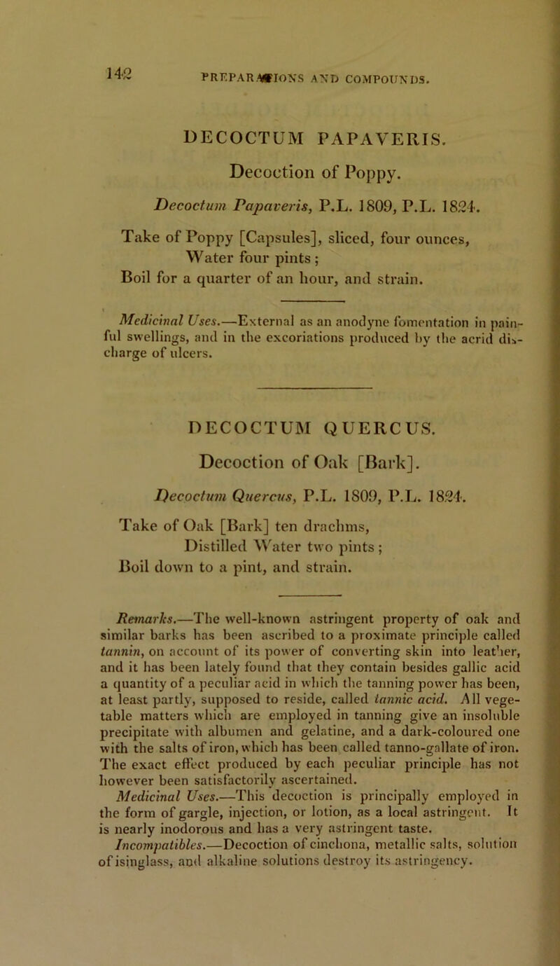 DECOCTUM PAPAVERIS. Decoction of Poppy. Decoction Papaveris, P.L. 1809, P.L. 1824. Take of Poppy [Capsules], sliced, four ounces, Water four pints; Boil for a quarter of an hour, and strain. Medicinal Uses.—External as an anodyne fomentation in pain- ful swellings, and in the excoriations produced hy the acrid dis- charge of ulcers. DECOCTUM QUERCUS. Decoction of Oak [Bark]. Decoction Qnercus, P.L. 1809, P.L. 1824. Take of Oak [Bark] ten drachms, Distilled Water two pints ; Boil down to a pint, and strain. Remarks.—The well-known astringent property of oak and similar barks has been ascribed to a proximate principle called tannin, on account of its power of converting skin into leather, and it has been lately found that they contain besides gallic acid a quantity of a peculiar acid in which the tanning power has been, at least partly, supposed to reside, called tannic acid. All vege- table matters which are employed in tanning give an insoluble precipitate with albumen and gelatine, and a dark-coloured one with the salts of iron, which has been called tanno-gnllate of iron. The exact effect produced by each peculiar principle has not however been satisfactorily ascertained. Medicinal Uses.—This decoction is principally employed in the form of gargle, injection, or lotion, as a local astringent. It is nearly inodorous and has a very astringent taste. Incompatibles.—Decoction of cinchona, metallic salts, solution of isinglass, and alkaline solutions destroy its astringency.