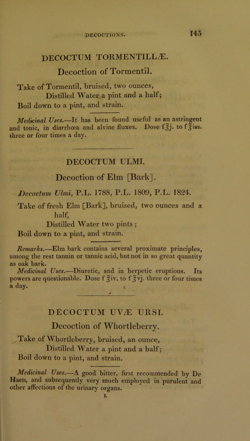 DECOCTUM TORMENTILLyE. Decoction of Tormentil. Take of Tormentil, bruised, two ounces, Distilled Water, a pint and a half; Boil down to a pint, and strain. Medicinal Uses.—It has been found useful as an astringent and tonic, in diarrhoea and alvine fluxes. Dose ffj. tof^iss. three or four times a day. DECOCTUM ULMI. Decoction of Elm [Bark]. Decoctum Ulmi, P.L. 1788, P.L. 1809, P.L. 1824. Take of fresh Elm [Bark], bruised, two ounces and a half, Distilled Water two pints ; Boil down to a pint, and strain. Remarks.—Elm bark contains several proximate principles, among the rest tannin or tannic acid, but not in so great quantity as oak bark. Medicinal Uses.—Diuretic, and in herpetic eruptions. Its powers are questionable. Dose f Jiv. to f Jvj. three or four times a day. DECOCTUM UVJE URSI. Decoction of Whortleberry. Take of Whortleberry, bruised, an ounce, Distilled Water a pint and a half; Boil down to a pint, and strain. Medicinal Uses.—A good bitter, first recommended by De Haen, and subsequently very much employed in purulent and other affections of the urinary organs. L