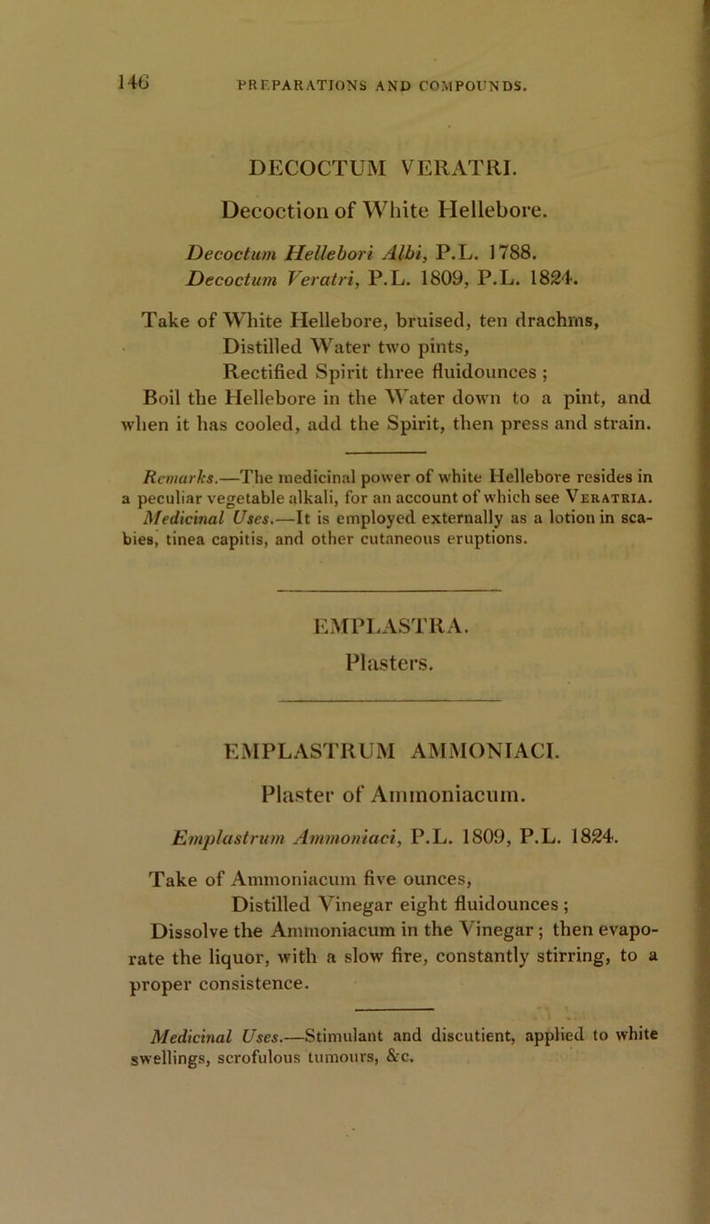 DECOCTUM VERATRI. Decoction of White Hellebore. Decoctum HeUebori Albi, P.L. 1788. Decoctum Veratri, P.L. 1809, P.L. 1824. Take of White Hellebore, bruised, ten drachms, Distilled Water two pints, Rectified Spirit three fluidounces ; Boil the Hellebore in the Water down to a pint, and when it has cooled, add the Spirit, then press and strain. Remarks.—The medicinal power of white Hellebore resides in a peculiar vegetable alkali, for an account of which see Veratria. Medicinal Uses.—It is employed externally as a lotion in sca- bies, tinea capitis, and other cutaneous eruptions. EMPLASTRA. Plasters. EMPLASTRUM AMMONIAC!. Plaster of Ammoniacum. Emplastrum Ammoniaci, P.L. 1809, P.L. 1824. Take of Ammoniacum five ounces, Distilled Vinegar eight fluidounces ; Dissolve the Ammoniacum in the Vinegar ; then evapo- rate the liquor, with a slow fire, constantly stirring, to a proper consistence. Medicinal Uses.—Stimulant and discutient, applied to white swellings, scrofulous tumours, &c.