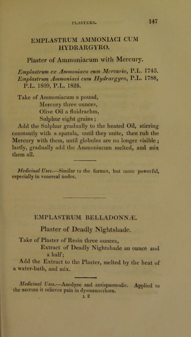 EMPLASTRUM AMMON IACI CUM HYDRARGYRO. Plaster of Ammoniacum with Mercury. Emplastrum ex Ammoniaco cum Mercurio, P.L. 1745. Emplastrum Ammoniaci cum Hydrargyro, P.L. 1788, P.L. 1809, P.L. 1824. Take of Ammoniacum a pound, Mercury three ounces, Olive Oil a fluidrachm, Sulphur eight grains ; Add the Sulphur gradually to the heated Oil, stirring constantly with a spatula, until they unite, then rub the Mercury with them, until globules are no longer visible ; lastly, gradually add the Ammoniacum melted, and mix them all. Medicinal Uses.—Similar to the former, but more powerful, especially in venereal nodes. EMPLASTRUM BELLADONN/E. Plaster of Deadly Nightshade. Take of Plaster of Resin three ounces, Extract of Deadly Nightshade an ounce and a half; Add the Extract to the Plaster, melted by the heat of a water-bath, and mix. Medicinal Uses.—Anodyne and antispasmodic. Applied to the sacrum it relieves pain in dysmenorrhoea.