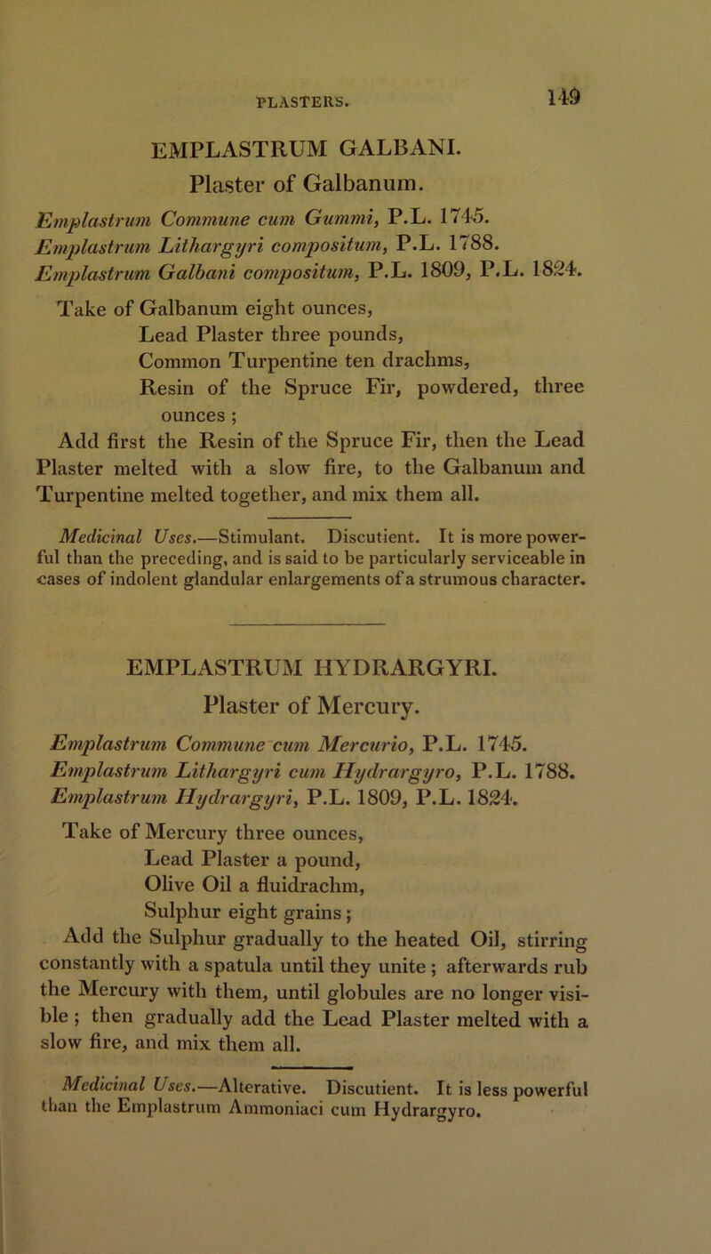 EMPLASTRUM GALBANI. Plaster of Galbanum. Emplastrum Commune cum Gummi, P.L. 1745. Emplastrum Litkargyri compositum, P.L. 1788. Emplastrum Galbani compositum, P.L. 1809, P.L. 1824. Take of Galbanum eight ounces, Lead Plaster three pounds, Common Turpentine ten drachms, Resin of the Spruce Fir, powdered, three ounces; Add first the Resin of the Spruce Fir, then the Lead Plaster melted with a slow fire, to the Galbanum and Turpentine melted together, and mix them all. Medicinal Uses.—Stimulant. Discutient. It is more power- ful than the preceding, and is said to be particularly serviceable in cases of indolent glandular enlargements of a strumous character. EMPLASTRUM HYDRARGYRI. Plaster of Mercury. Emplastrum Commune cum Mercurio, P.L. 1745. Emplastrum Litkargyri cum Hydrargyro, P.L. 1788. Emplastrum Hydrargyri, P.L. 1809, P.L. 1824. Take of Mercury three ounces, Lead Plaster a pound, Olive Oil a fluidrachm, Sulphur eight grains; Add the Sulphur gradually to the heated Oil, stirring constantly with a spatula until they unite ; afterwards rub the Mercury with them, until globules are no longer visi- ble ; then gradually add the Lead Plaster melted with a slow fire, and mix them all. Medicinal Uses.—Alterative. Discutient. It is less powerful than the Emplastrum Ammoniaci cum Hydrargyro.