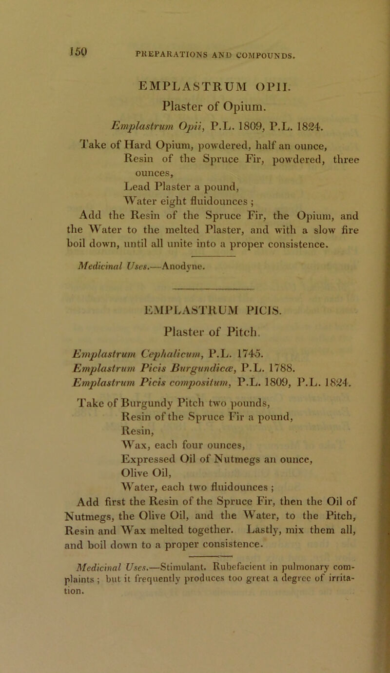 EMPLASTRUM OP1I. Plaster of Opium. Emplastrum Opii, P.L. 1809, P.L. 1824. Take of Hard Opium, powdered, half an ounce, Resin of the Spruce Fir, powdered, three ounces. Lead Plaster a pound, Water eight fluidounces ; Add the Resin of the Spruce Fir, the Opium, and the Water to the melted Plaster, and with a slow lire boil down, until all unite into a proper consistence. Medicinal Uses.—Anodyne. EMPLASTRUM PIC1S. Plaster of Pitch. Emplastrum Cephalicum, P.L. 1745. Emplastrum Picis Burgundicee, P.L. 1788. Emplastrum Picis compositum, P.L. 1809, P.L. 1824. Take of Burgundy Pitch two pounds, Resin of the Spruce Fir a pound, Resin, Wax, each four ounces, Expressed Oil of Nutmegs an ounce, Olive Oil, Water, each two fluidounces ; Add first the Resin of the Spruce Fir, then the Oil of Nutmegs, the Olive Oil, and the Water, to the Pitch, Resin and Wax melted together. Lastly, mix them all, and boil down to a proper consistence. Medicinal Uses.—Stimulant. Rubefacient in pulmonary com- plaints ; but it frequently produces too great a degree of irrita- tion.