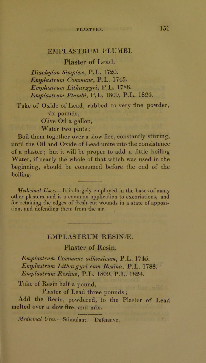 EMPLASTRUM PLUMBI. Plaster of Lead. Diachylon Simplex, P.L. 1720. Emplastrurn Commune, P.L. 1745. Emplastrurn Lithargyri, P.L. 1788. Emplastruni Plumbi, P.L. 1809, P.L. 1824. Take of Oxide of Lead, rubbed to very fine powder, six pounds, Olive Oil a gallon, Water two pints; Boil them together over a slow fire, constantly stirring, until the Oil and Oxide of Lead unite into the consistence of a plaster ; but it will be proper to add a little boiling Water, if nearly the whole of that which was used in the beginning, should be consumed before the end of the boiling. Medicinal Uses.—It is largely employed in the bases of many other plasters, and is a common application to excoriations, and for retaining the edges of fresh-cut wounds in a state of apposi- tion, and defending them from the air. EMPLASTRUM RESINA. Plaster of Resin. Emplastruni Commune adhcesivum, P.L. 1745. Emplastrurn Lithargyri cum Resina, P.L. 1788. Emplastruni Resina;, P.L. 1809, P.L. 1824. Take of Resin half a pound, Plaster of Lead three pounds ; Add the Resin, powdered, to the Plaster of Lead melted over a slow fire, and mix. Medicinal Uses.—Stimulant. Defensive.
