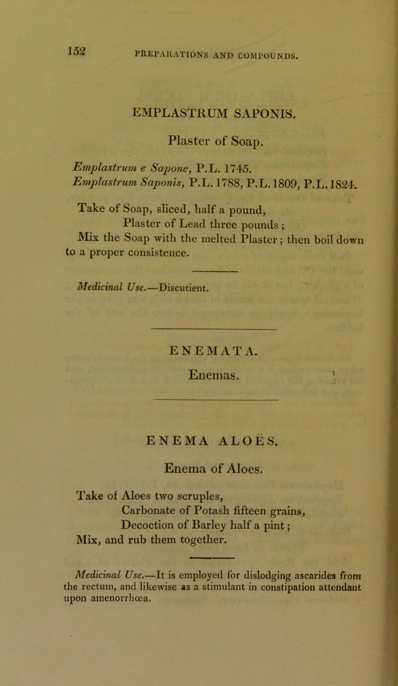 EMPLASTRUM SAPONIS. Plaster of Soap. Emplastrum e Sapone, P.L. 1745. Emplastrum Saponis, P.L. 1788, P.L. 1809, P.L. 1824. ,* t Take of Soap, sliced, half a pound, Plaster of Lead three pounds ; Mix the Soap with the melted Plaster; then boil down to a proper consistence. Medicinal Use.—Discutient. ENEMATA. Enemas. ENEMA ALOES. Enema of Aloes. Take of Aloes two scruples. Carbonate of Potash fifteen grains. Decoction of Barley half a pint; Mix, and rub them together. Medicinal Use.—It is employed for dislodging ascarides from the rectum, and likewise as a stimulant in constipation attendant upon amenorrhoea.