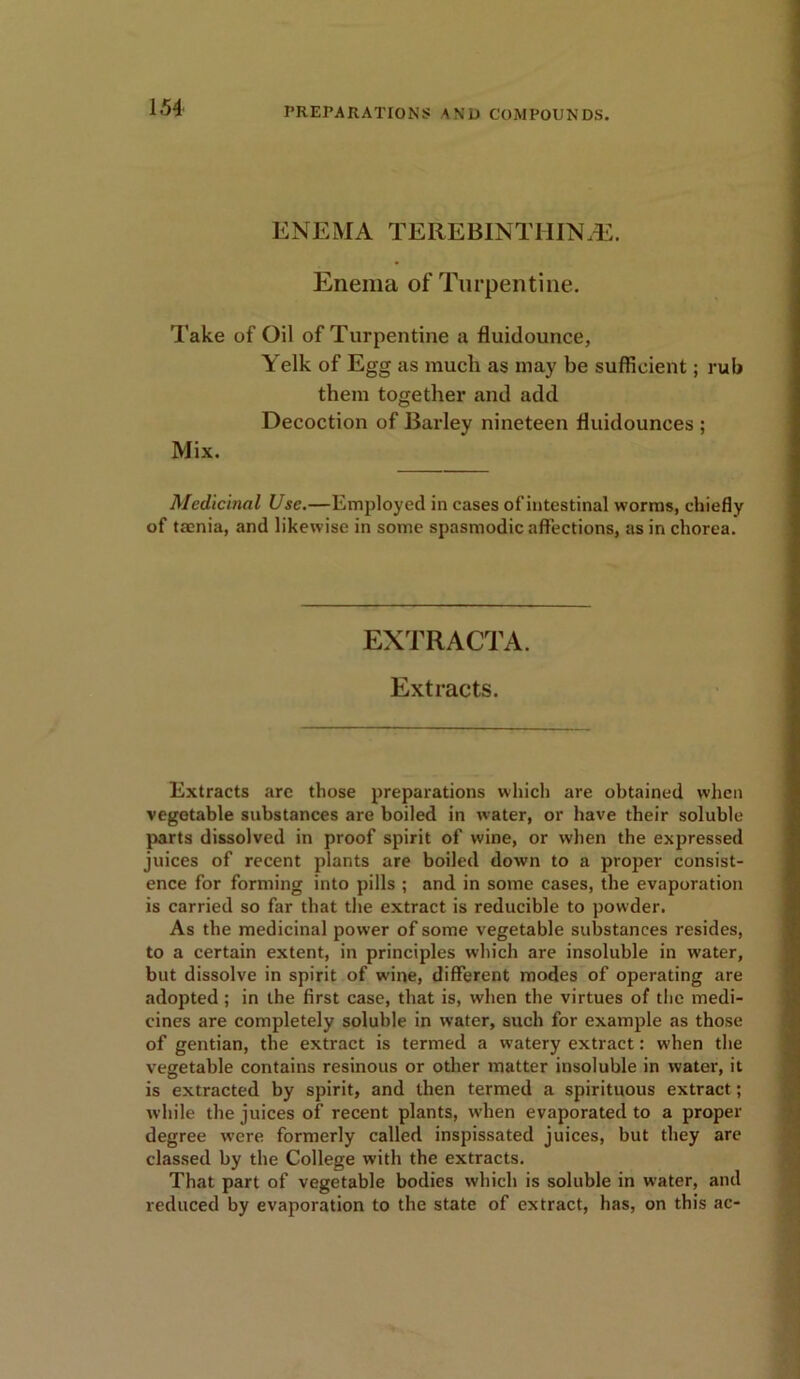 ENEMA TEREBINT1IIN/E. Enema of Turpentine. Take of Oil of Turpentine a fluidounce, Yelk of Egg as much as may be sufficient; rub them together and add Decoction of Barley nineteen Huidounces ; Mix. Medicinal Use.—Employed in cases of intestinal worms, chiefly of taenia, and likewise in some spasmodic affections, as in chorea. EXTRACTA. Extracts. Extracts are those preparations which are obtained when vegetable substances are boiled in water, or have their soluble parts dissolved in proof spirit of wine, or when the expressed juices of recent plants are boiled down to a proper consist- ence for forming into pills ; and in some cases, the evaporation is carried so far that the extract is reducible to powder. As the medicinal power of some vegetable substances resides, to a certain extent, in principles which are insoluble in w'ater, but dissolve in spirit of wine, different modes of operating are adopted; in the first case, that is, when the virtues of the medi- cines are completely soluble in water, such for example as those of gentian, the extract is termed a watery extract: w’hen the vegetable contains resinous or other matter insoluble in water, it is extracted by spirit, and then termed a spirituous extract; while the juices of recent plants, when evaporated to a proper degree were formerly called inspissated juices, but they are classed by the College with the extracts. That part of vegetable bodies which is soluble in water, and reduced by evaporation to the state of extract, has, on this ac-