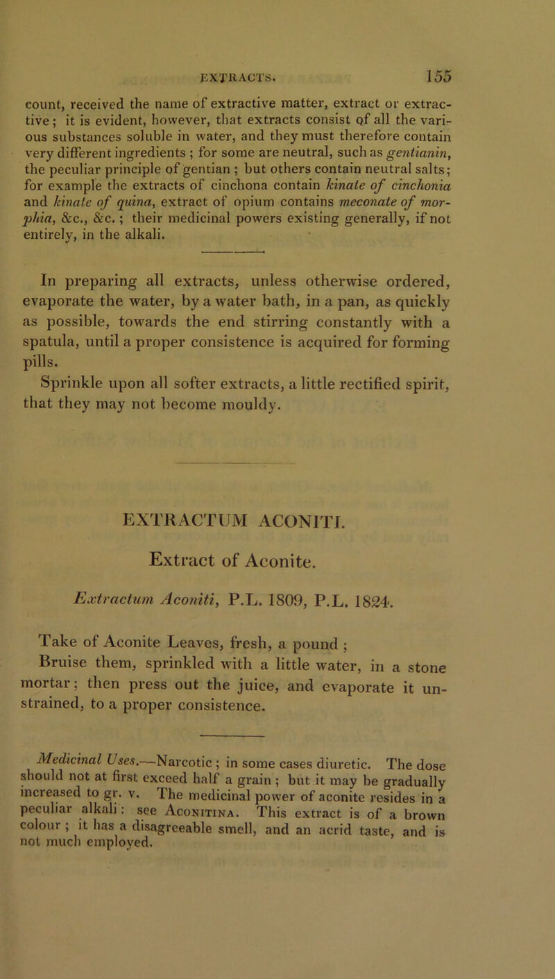 count, received the name of extractive matter, extract or extrac- tive ; it is evident, however, that extracts consist of all the vari- ous substances soluble in water, and they must therefore contain very different ingredients ; for some are neutral, such as gentianin, the peculiar principle of gentian ; but others contain neutral salts; for example the extracts of cinchona contain kinate of cinchonia and kinate of quina, extract of opium contains meconate of mor- phia, &c., &c.; their medicinal powers existing generally, if not entirely, in the alkali. In preparing all extracts, unless otherwise ordered, evaporate the water, by a water bath, in a pan, as quickly as possible, towards the end stirring constantly with a spatula, until a proper consistence is acquired for forming- pills. Sprinkle upon all softer extracts, a little rectified spirit, that they may not become mouldy. EXTRACTUM ACONITI. Extract of Aconite. Extractum Aconiti, P.L. 1809, P.L. 1824. Take of Aconite Leaves, fresh, a pound ; Bruise them, sprinkled with a little water, in a stone mortar; then press out the juice, and evaporate it un- strained, to a proper consistence. Medicinal Uses.—Narcotic ; in some cases diuretic. The dose should not at first exceed half a grain; but it may be gradually increased to gr. v. I he medicinal power of aconite resides in a peculiar alkali: see Aconitina. This extract is of a brown colour ; it has a disagreeable smell, and an acrid taste, and is not much employed.