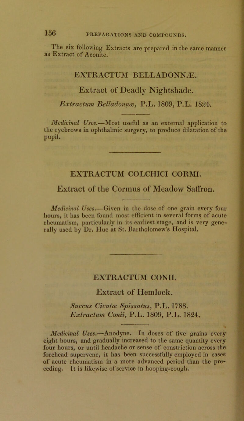 1 he six following Extracts are prepared in the same manner as Extract of Aconite. EXTliACTUM BELLADONNA. Extract of Deadly Nightshade. Extractum Belladonna?, P.L. 1809, P.L. 1824. Medicinal Uses.—Most useful as an external application to the eyebrows in ophthalmic surgery, to produce dilatation of the pupil. EXTRACTUM COLCIIICI CORMI. Extract of the Cormus of Meadow Saffron. Medicinal Uses.—Given in the dose of one grain every four hours, it has been found most efficient in several forms of acute rheumatism, particularly in its earliest stage, and is very gene- rally used by Dr. Hue at St. Bartholomew’s Hospital. EXTRACTUM CONII. Extract of Hemlock. Succus Cicutce Spissatus, P.L. 1788. Extractum Conii, P.L. 1809, P.L. 1824. Medicinal Uses.—Anodyne. In doses of five grains every eight hours, and gradually increased to the same quantity every four hours, or until headache or sense of constriction across the forehead supervene, it has been successfully employed in cases of acute rheumatism in a more advanced period than the pre- ceding. It is likewise of service in hooping-cough.