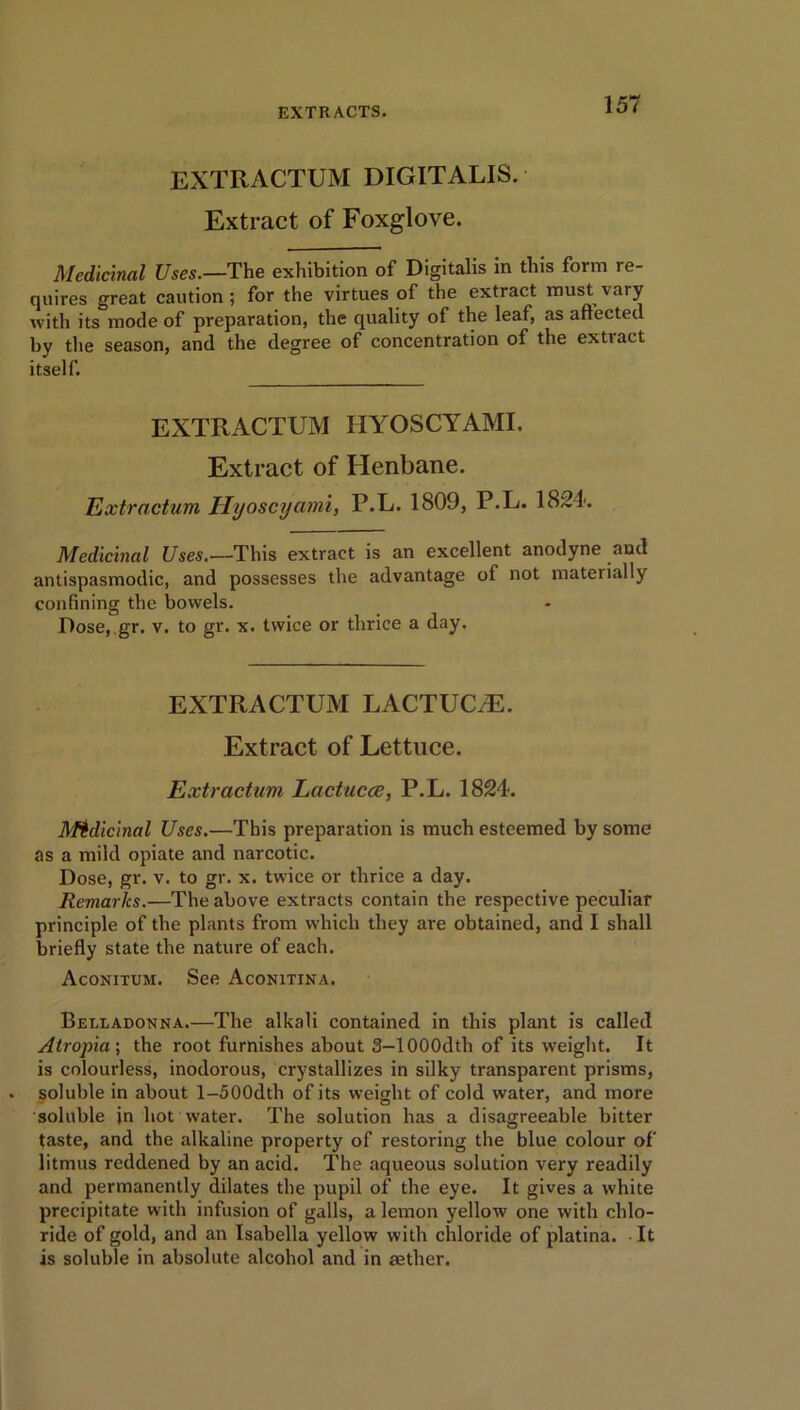 EXTRACTUM DIGITALIS. Extract of Foxglove. Medicinal Uses.—The exhibition of Digitalis in this form re- quires great caution ; for the virtues of the extract must vary with its mode of preparation, the quality of the leaf, as aftected by the season, and the degree of concentration of the extract itself. EXTRACTUM HYOSCYAMI. Extract of Henbane. Extractum Hyoscyami, P.L. 1809, P.L. 1824. Medicinal Uses.—This extract is an excellent anodyne and antispasmodic, and possesses the advantage of not materially confining the bowels. Dose, gr. v. to gr. x. twice or thrice a day. EXTRACTUM LACTUCiE. Extract of Lettuce. Extractum Lactucce, P.L. 1824. Medicinal Uses.—This preparation is much esteemed by some as a mild opiate and narcotic. Dose, gr. v. to gr. x. twice or thrice a day. Remarks.—The above extracts contain the respective peculiar principle of the plants from which they are obtained, and I shall briefly state the nature of each. Aconitum. See Aconitina. Belladonna.—The alkali contained in this plant is called Atropia-, the root furnishes about 3-1000dth of its weight. It is colourless, inodorous, crystallizes in silky transparent prisms, soluble in about l-500dth of its weight of cold water, and more soluble jn hot water. The solution has a disagreeable bitter taste, and the alkaline property of restoring the blue colour of litmus reddened by an acid. The aqueous solution very readily and permanently dilates the pupil of the eye. It gives a white precipitate with infusion of galls, a lemon yellow one with chlo- ride of gold, and an Isabella yellow with chloride of platina. It is soluble in absolute alcohol and in aether.