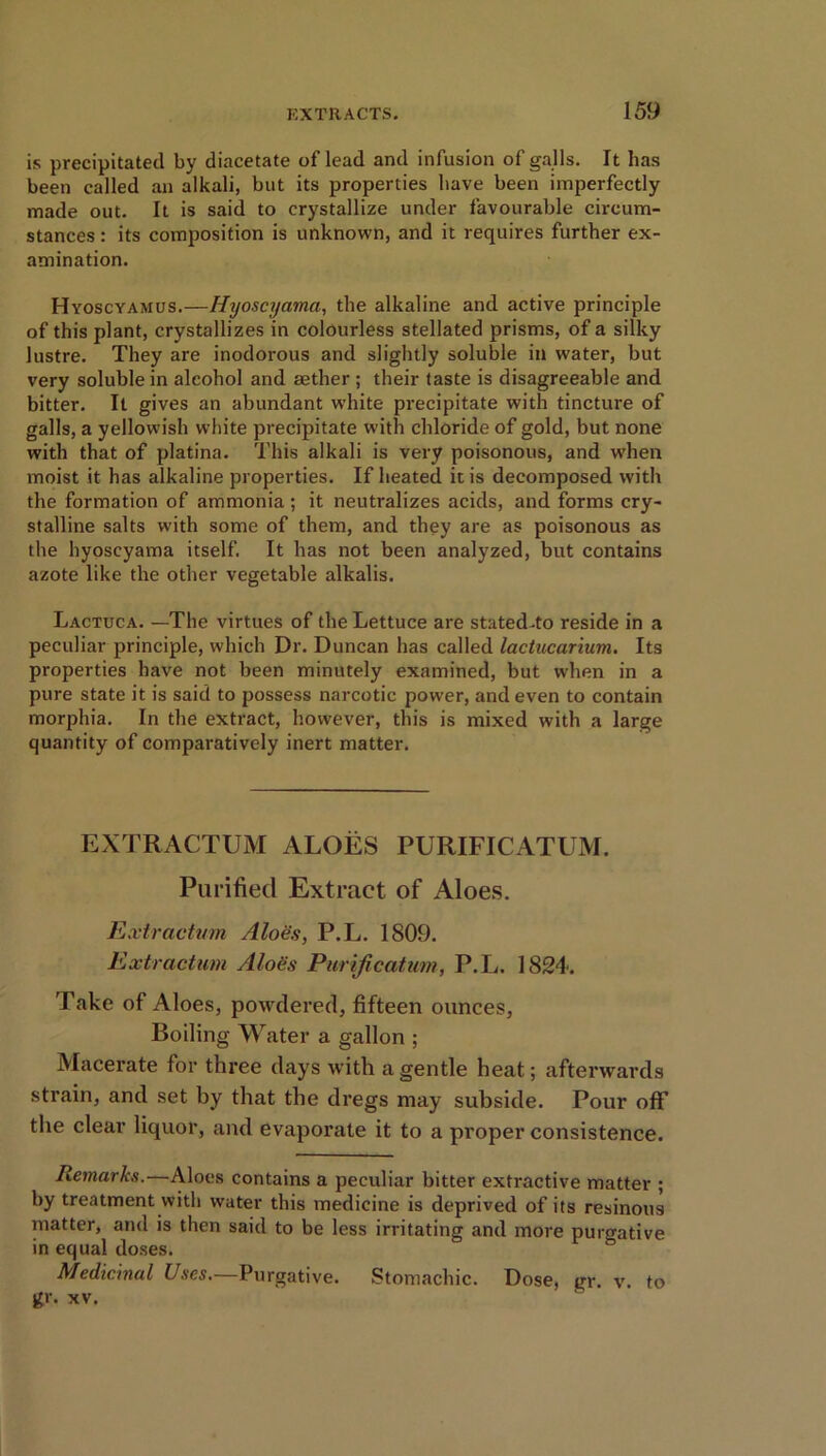 is precipitated by diacetate of lead and infusion of galls. It has been called an alkali, but its properties have been imperfectly made out. It is said to crystallize under favourable circum- stances : its composition is unknown, and it requires further ex- amination. Hyoscyamus.—Hyoscyama, the alkaline and active principle of this plant, crystallizes in colourless stellated prisms, of a silky lustre. They are inodorous and slightly soluble in water, but very soluble in alcohol and aether ; their taste is disagreeable and bitter. It gives an abundant white precipitate with tincture of galls, a yellowish white precipitate with chloride of gold, but none with that of platina. This alkali is very poisonous, and when moist it has alkaline properties. If heated it is decomposed with the formation of ammonia; it neutralizes acids, and forms cry- stalline salts with some of them, and they are as poisonous as the hyoscyama itself. It has not been analyzed, but contains azote like the other vegetable alkalis. Lactuca. —The virtues of the Lettuce are stated.to reside in a peculiar principle, which Dr. Duncan has called lactucarium. Its properties have not been minutely examined, but when in a pure state it is said to possess narcotic power, and even to contain morphia. In the extract, however, this is mixed with a large quantity of comparatively inert matter. EXTRACTUM ALOES PURIFICATUM. Purified Extract of Aloes. Extractum Aloes, P.L. 1809. Extraction Aloes Purification, P.L. 1824. Take of Aloes, powdered, fifteen ounces, Boiling Water a gallon ; Macerate for three days with a gentle heat; afterwards strain, and set by that the dregs may subside. Pour off’ the clear liquor, and evaporate it to a proper consistence. Remarks.—Aloes contains a peculiar bitter extractive matter ; by treatment with water this medicine is deprived of its resinous matter, and is then said to be less irritating and more purgative in equal doses. Medicinal Uses.—Purgative. Stomachic. Dose, gr v to gr. xv.