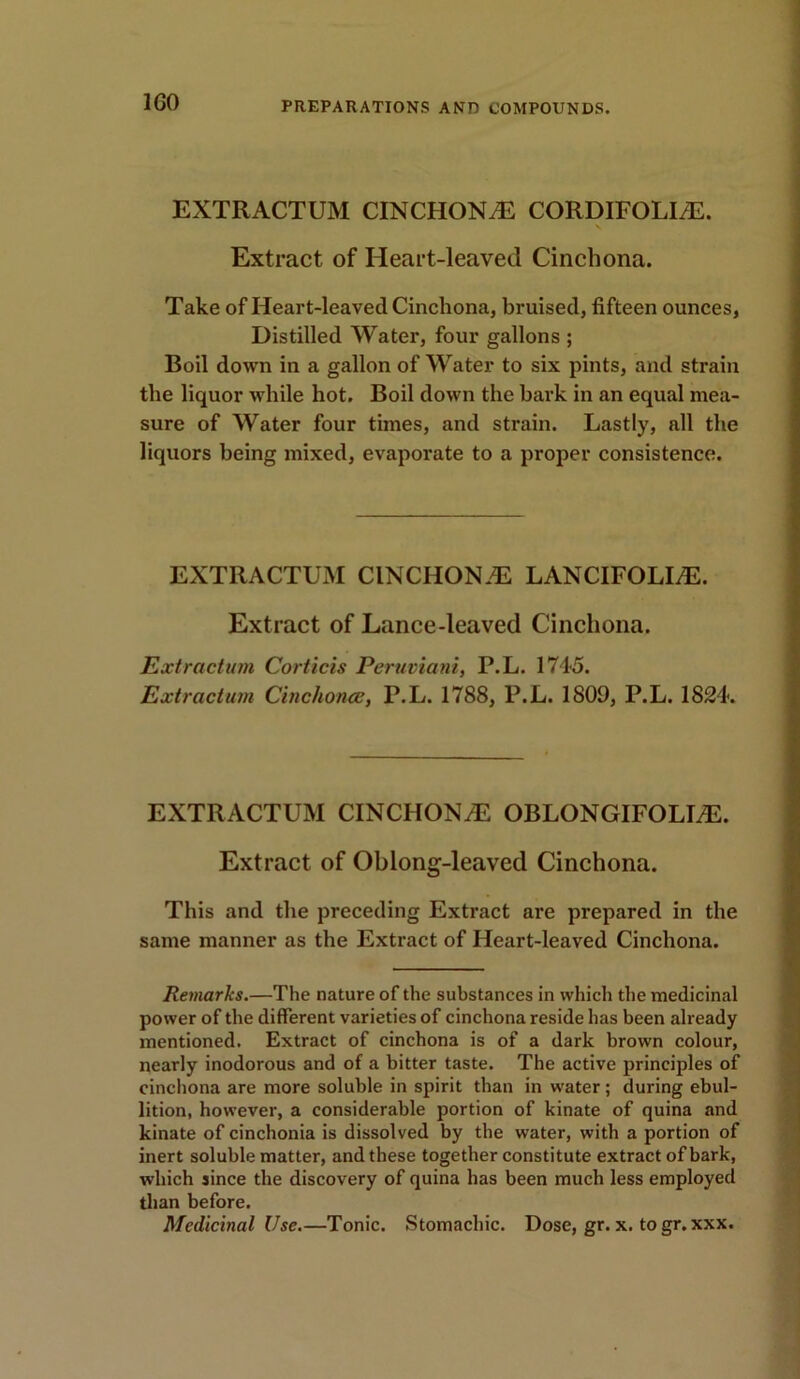 1G0 EXTRACTUM CINCHONA CORDIFOLLE. Extract of Heart-leaved Cinchona. Take of Heart-leaved Cinchona, bruised, fifteen ounces, Distilled Water, four gallons ; Boil down in a gallon of Water to six pints, and strain the liquor while hot. Boil down the bark in an equal mea- sure of Water four times, and strain. Lastly, all the liquors being mixed, evaporate to a proper consistence. EXTRACTUM CINCHON.E LANCIFOLLE. Extract of Lance-leaved Cinchona. Extraction Corticis Peruviani, P.L. 1745. Extraction Cinchonas, P.L. 1788, P.L. 1809, P.L. 1824. EXTRACTUM CINCHONA OBLONGIFOLLE. Extract of Oblong-leaved Cinchona. This and the preceding Extract are prepared in the same manner as the Extract of Heart-leaved Cinchona. Remarks.—The nature of the substances in which the medicinal power of the different varieties of cinchona reside has been already mentioned. Extract of cinchona is of a dark brown colour, nearly inodorous and of a bitter taste. The active principles of cinchona are more soluble in spirit than in water ; during ebul- lition, however, a considerable portion of kinate of quina and kinate of cinchonia is dissolved by the water, with a portion of inert soluble matter, and these together constitute extract of bark, which since the discovery of quina has been much less employed than before. Medicinal Use.—Tonic. Stomachic. Dose, gr. x. togr. xxx.