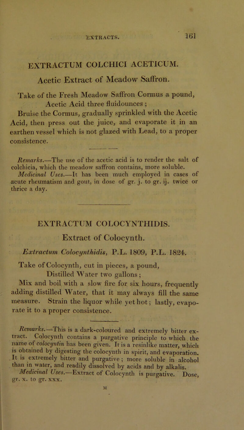 EXTRACTUM COLCHICI ACET1CUM. Acetic Extract of Meadow Saffron. Take of the Fresh Meadow Saffron Cormus a pound, Acetic Acid three fluidounces ; Bruise the Cormus, gradually sprinkled with the Acetic Acid, then press out the juice, and evaporate it in an earthen vessel which is not glazed with Lead, to a proper consistence. Remarks.—The use of the acetic acid is to render the salt of colchicia, which the meadow saffron contains, more soluble. Medicinal Uses.—It has been much employed in cases of acute rheumatism and gout, in dose of gr. j. to gr. ij. twice or thrice a day. EXTRACTUM COLOCYNTHIDIS. Extract of Colocynth. Extractum Colocynthidis, P.L. 1809, P.L. 1824. Take of Colocynth, cut in pieces, a pound, Distilled Water two gallons ; Mix and boil with a slow fire for six hours, frequently adding distilled Water, that it may always fill the same measure. Strain the liquor while yet hot; lastly, evapo- rate it to a proper consistence. Remarks. This is a dark-coloured and extremely bitter ex- tract. Colocynth contains a purgative principle to which the name of colocyntin has been given. Ir is a resinlike matter, which is obtained by digesting the colocynth in spirit, and evaporation. It is extremely bitter and purgative ; more soluble in alcohol than in water, and readily dissolved by acids and by alkalis. Medicinal Uses.—Extract of Colocynth is purgative. Dose, gr. x. to gr. xxx. M