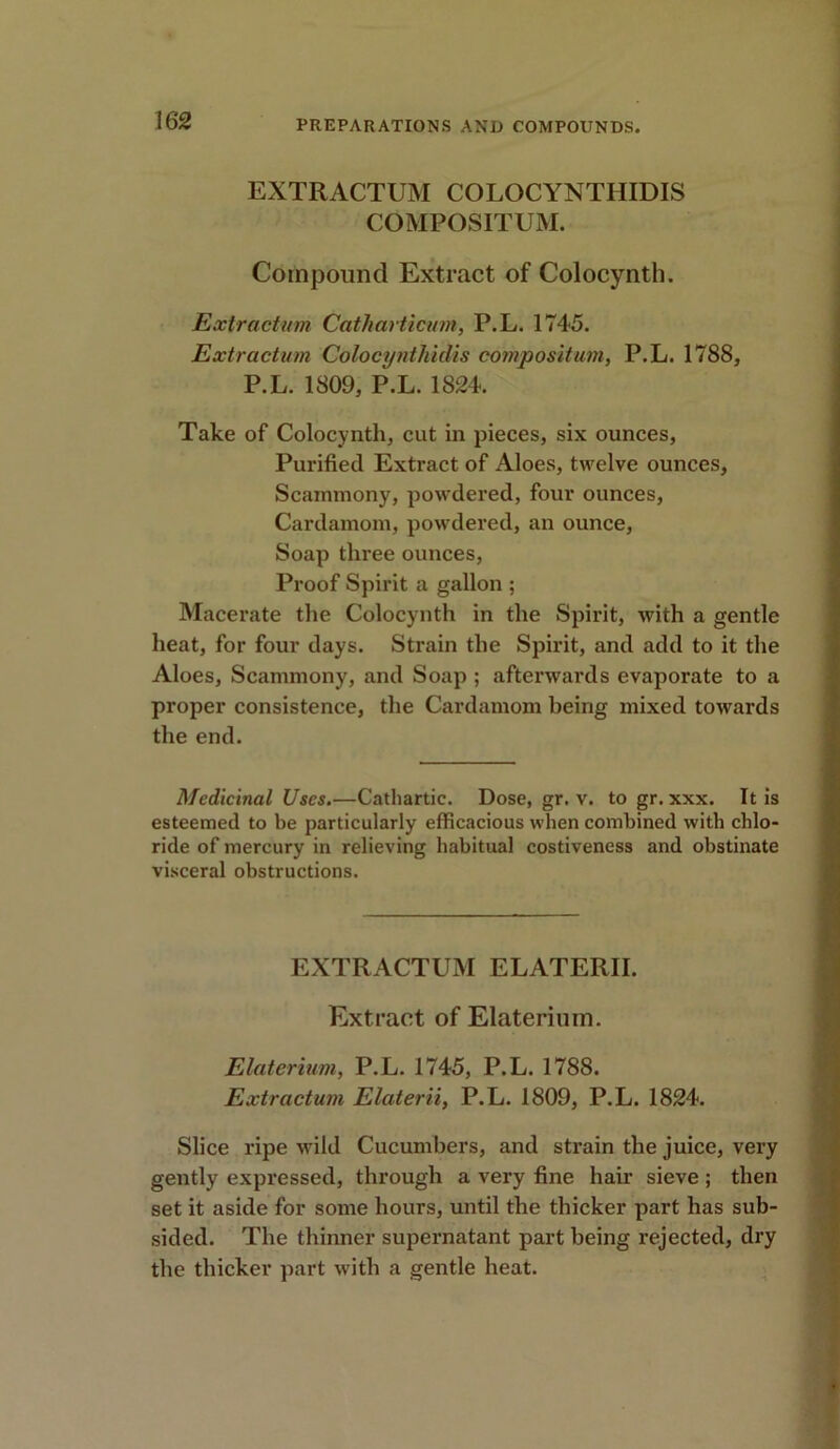 EXTRACTUM COLOCYNTHIDIS COMPOSITUM. Compound Extract of Colocynth. Extractum Catharticum, P.L. 1745. Extraction Colocyntkidis composition, P.L. 1788, P.L. 1809, P.L. 1824. Take of Colocynth, cut in pieces, six ounces, Purified Extract of Aloes, twelve ounces, Scammony, powdered, four ounces, Cardamom, powdered, an ounce, Soap three ounces, Proof Spirit a gallon ; Macerate the Colocynth in the Spirit, with a gentle heat, for four days. Strain the Spirit, and add to it the Aloes, Scammony, and Soap ; afterwards evaporate to a proper consistence, the Cardamom being mixed towards the end. Medicinal Uses.—Cathartic. Dose, gr. v. to gr. xxx. It is esteemed to be particularly efficacious when combined with chlo- ride of mercury in relieving habitual costiveness and obstinate visceral obstructions. EXTRACTUM ELATERII. Extract of Elaterium. Elaterium, P.L. 1745, P.L. 1788. Extractum Elaterii, P.L. 1809, P.L. 1824. Slice ripe wild Cucumbers, and strain the juice, very gently expressed, through a very fine hair sieve ; then set it aside for some hours, until the thicker part has sub- sided. The thinner supernatant part being rejected, dry the thicker part with a gentle heat.