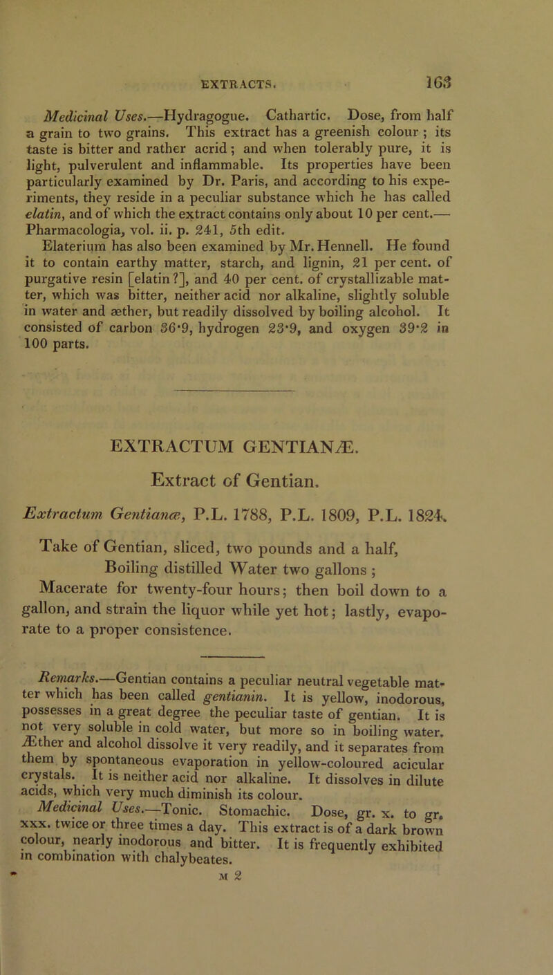 165 Medicinal Uses.—Hydragogue. Cathartic. Dose, from half a grain to two grains. This extract has a greenish colour ; its taste is bitter and rather acrid; and when tolerably pure, it is light, pulverulent and inflammable. Its properties have been particularly examined by Dr. Paris, and according to his expe- riments, they reside in a peculiar substance which he has called elatin, and of which the extract contains only about 10 per cent.— Pharmacologia, vol. ii. p. 241, 5th edit. Elaterium has also been examined by Mr. Hennell. He found it to contain earthy matter, starch, and lignin, 21 per cent, of purgative resin [elatin?], and 40 per cent, of crystal!izable mat- ter, which was bitter, neither acid nor alkaline, slightly soluble in water and aether, but readily dissolved by boiling alcohol. It consisted of carbon 36-9, hydrogen 23*9, and oxygen 39*2 in 100 parts. EXTRACTUM GENTIANS. Extract of Gentian. Extractum Gentianee, P.L. 1788, P.L. 1809, P.L. 1824-. Take of Gentian, sliced, two pounds and a half, Boiling distilled Water two gallons ; Macerate for twenty-four hours; then boil down to a gallon, and strain the liquor while yet hot; lastly, evapo- rate to a proper consistence. Remarks.—Gentian contains a peculiar neutral vegetable mat- ter which has been called gentianin. It is yellow, inodorous, possesses in a great degree the peculiar taste of gentian. It is not very soluble in cold water, but more so in boiling water. iEther and alcohol dissolve it very readily, and it separates from them by spontaneous evaporation in yellow-coloured acicular crystals. . It is neither acid nor alkaline. It dissolves in dilute acids, vvhich very much diminish its colour. Medicinal Uses—Tonic. Stomachic. Dose, gr. x. to gr. xxx. twice or three times a day. This extract is of a dark brown colour, nearly inodorous and bitter. It is frequently exhibited m combination with chalybeates. m 2