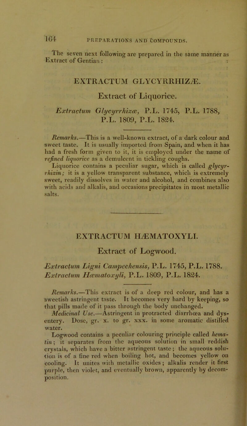 101 The seven next following are prepared in the same manner as Extract of Gentian: EXTRACTUM GLYCYllRHIZyE. Extract of Liquorice. Extraction Glycyrrhizcc, P.L. 1745, P.L. 1788, P.L. 1809, P.L. 1824. Remarks.—This is a well-known extract, of a dark colour and sweet taste. It is usually imported from Spain, and when it has had a fresh form given to it, it is employed under the name of refined liquorice as a demideent in tickling coughs. Liquorice contains a peculiar sugar, which is called glycyr- rhizin; it is a yellow transparent substance, which is extremely sweet, readily dissolves in water and alcohol, and combines also with acids and alkalis, and occasions precipitates in most metallic salts. EXTRACTUM HtEMATOXYLI. Extract of Logwood. Extraction Ligni Campechensis, P.L. 1745, P.L. 1788. Extraction Hcematoxyli, P.L. 1809, P.L. 1824. Remarks.—This extract is of a deep red colour, and has a sweetish astringent taste. It becomes very hard by keeping, so that pills made of it pass through the body unchanged. Medicinal Use.—Astringent in protracted diarrhoea and dys- entery. Dose, gr. x. to gr. xxx. in some aromatic distilled water. Logwood contains a peculiar colouring principle called hema- tin; it separates from the aqueous solution in small reddish crystals, which have a bitter astringent taste; the aqueous solu- tion is of a line red when boiling hot, and becomes yellow on cooling. It unites with metallic oxides ; alkalis render it first purple, then violet, and eventually brown, apparently by decom- position.