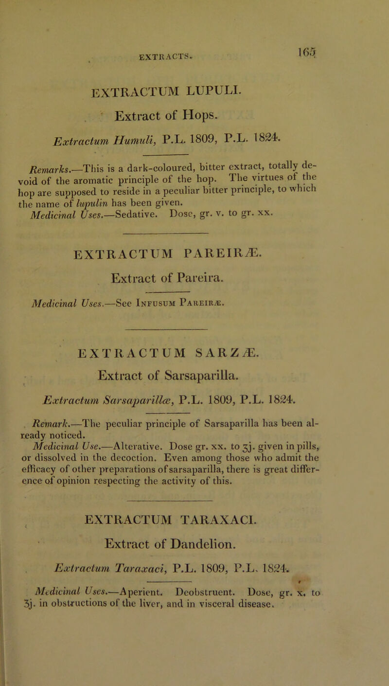 EXTRACTUM LUPULI. Extract of Hops. Extractum Humuli, P.L. 1809, P.L. 1824. Remarks.—This is a dark-coloured, bitter extract, totally de- void of the aromatic principle of the hop. The virtues of the hop are supposed to reside in a peculiar bitter principle, to which the name of lupulin has been given. Medicinal Uses.—Sedative. Dose, gr. v. to gr. xx. EXTRACTUM PAREIR^E. Extract of Pareira. Medicinal Uses,—See Infusum Pareira:. EXTRACTUM SARZ.E. Extract of Sarsaparilla. Extractum Sarsaparillce, P.L. 1809, P.L. 1824. Remark.—The peculiar principle of Sarsaparilla has been al- ready noticed. Medicinal Use.—Alterative. Dose gr. xx. to 3j. given in pills, or dissolved in the decoction. Even among those who admit the efficacy of other preparations of sarsaparilla, there is great differ- ence of opinion respecting the activity of this. EXTRACTUM TARAXACI. Extract of Dandelion. Extractum Tciraxaci, P.L. 1809, P.L. 1824. • r Medicinal Uses.—Aperient. Deobstruent. Dose, gr. x. to 3j. in obstructions of the liver, and in visceral disease.